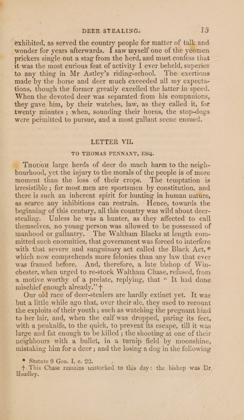 DEER STEALING. 13 exhibited, as served the country people for matter of talk and wonder for years afterwards. I saw myself one of the yeomen prickers single out a stag from the herd, and must confess that it was the most curious feat of activity I ever beheld, superior to any thing in Mr Astley’s riding-school. The exertions made by the horse and deer much exceeded all my expecta- tions, though the former greatly excelled the latter in speed. When the devoted deer was separated from his companions, they gave him, by their watches, law, as they called it, for twenty minutes ; when, sounding their horns, the stop-dogs were permitted to pursue, and a most gallant scene ensued. LETTER VIL TO THOMAS PENNANT, ESQ. _ Tuoueu large herds of deer do much harm to the neigh- bourhood, yet the injury to the morals of the people is of more moment than the loss of their crops. The temptation is irresistible ; for most men are sportsmen by constitution, and there is such an inherent spirit for hunting in human nature, as scarce any inhibitions can restrain. Hence, towards the beginning of this century, all this country was wild about deer- stealing. Unless he was a hunter, as they affected to call themselves, no young person was allowed to be possessed of manhood or gallantry. The Waltham Blacks at length com- mitted such enormities, that government was forced to interfere with that severe and sanguinary act called the Black Act, * which now comprehends more felonies than any law that ever was framed before. And, therefore, a late bishop of Win- chester, when urged to re-stock Waltham Chase, reiused, from a motive worthy of a prelate, replying, that “ It had done mischief enough already.” + ; Our old race of deer-stealers are hardly extinct yet. It was _ but a little while ago that, over their ale, they used to recount the exploits.of their youth ; such as watching the pregnant hind to her lair, and, when the calf was dropped, paring its feet, with a penknife, to the quick, to prevent its escape, till it was large and fat enough to be killed ; the shooting at one of their neighbours with a bullet, in a turnip field by moonshine, mistaking him for a deer ; and the losing a dog in the following * Statute 9 Geo. I, c. 22. } +. This Chase remains unstocked. to this day: the bishop was. Dr, Hoadley.