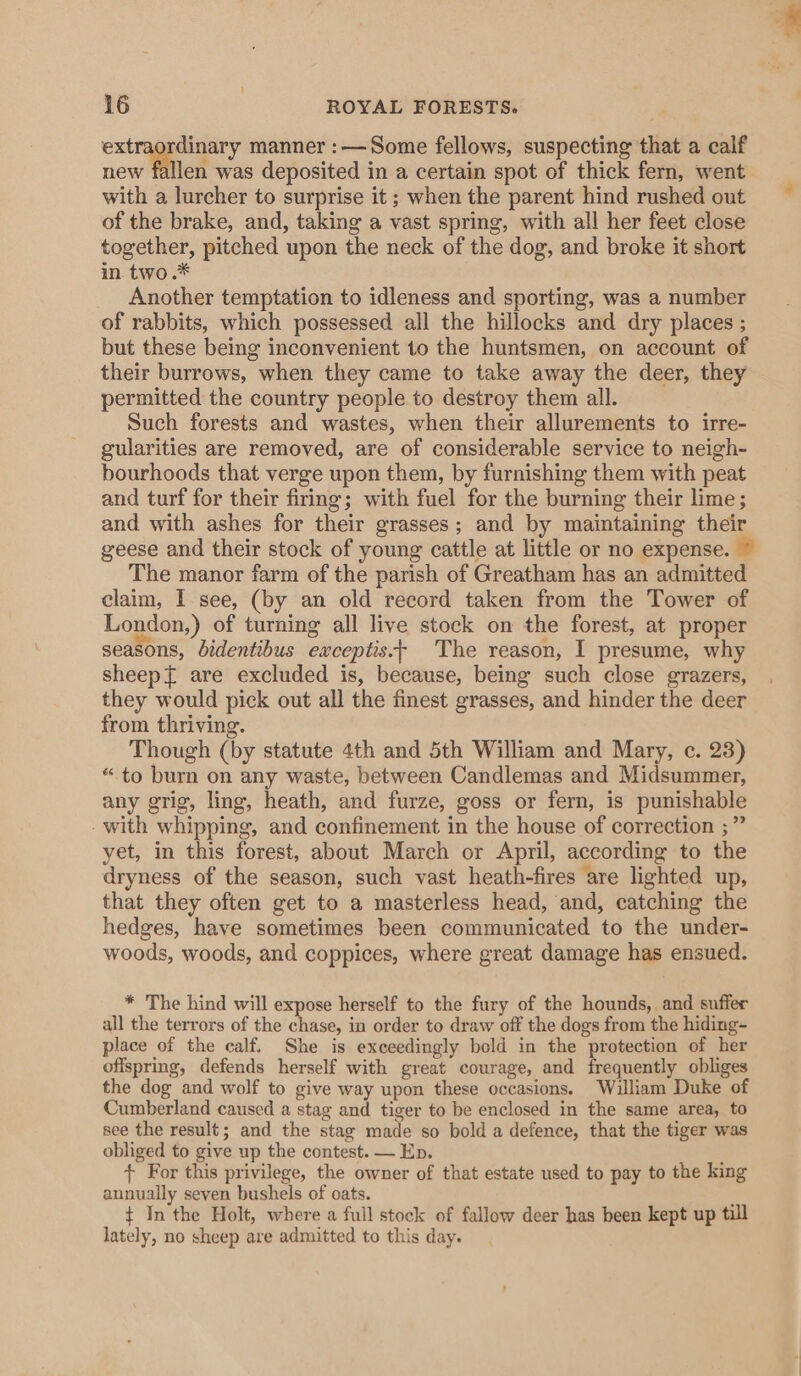 extraordinary manner :—Some fellows, suspecting that a calf new fallen was deposited in a certain spot of thick fern, went with a lurcher to surprise it ; when the parent hind rushed out of the brake, and, taking a vast spring, with all her feet close together, pitched upon the neck of the dog, and broke it short in two.* Another temptation to idleness and sporting, was a number of rabbits, which possessed all the hillocks and dry places ; but these being inconvenient 1o the huntsmen, on account of their burrows, when they came to take away the deer, they permitted the country people to destroy them all. Such forests and wastes, when their allurements to irre- gularities are removed, are of considerable service to neigh- bourhoods that verge upon them, by furnishing them with peat and turf for their firing; with fuel for the burning their lime; and with ashes for their grasses; and by maintaining their geese and their stock of young cattle at little or no expense. The manor farm of the parish of Greatham has an admitted claim, I see, (by an old record taken from the Tower of London,) of turning all live stock on the forest, at proper seasons, bidentibus exceptis.+ The reason, I presume, why sheep{ are excluded is, because, being such close grazers, they would pick out all the finest grasses, and hinder the deer from thriving. Though (by statute 4th and 5th William and Mary, c. 23) “to burn on any waste, between Candlemas and Midsummer, any grig, ling, heath, and furze, goss or fern, is punishable - with whipping, and confinement in the house of correction ;” yet, in this forest, about March or April, according to the dryness of the season, such vast heath-fires are lighted up, that they often get to a masterless head, and, catching the hedges, have sometimes been communicated to the under- woods, woods, and coppices, where great damage has ensued. * The hind will expose herself to the fury of the hounds, and suffer all the terrors of the chase, in order to draw off the dogs from the hiding- place of the calf. She is exceedingly bold in the protection of her offspring, defends herself with great courage, and frequently obliges the dog and wolf to give way upon these occasions. William Duke of Cumberland caused a stag and tiger to be enclosed in the same area, to see the result; and the stag made so bold a defence, that the tiger was obliged to give up the contest. — Ep. + For this privilege, the owner of that estate used to pay to the king annually seven bushels of oats. ‘ ¢ In the Holt, where a full stock of fallow deer has been kept up till lately, no sheep are admitted to this day.