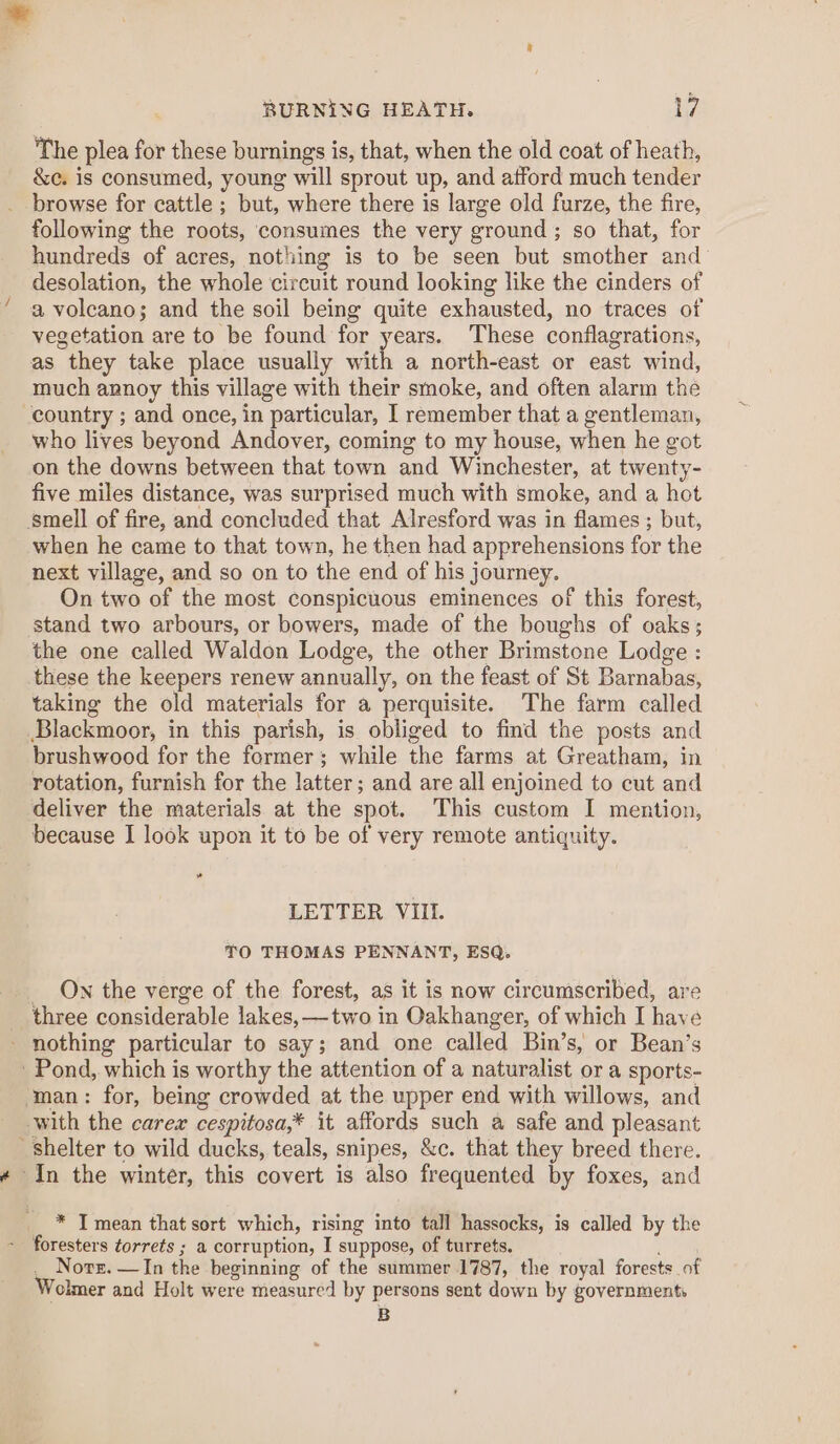 / The plea for these burnings is, that, when the old coat of heath, &amp;e. is consumed, young will sprout up, and afford much tender following the roots, consumes the very ground ; so that, for hundreds of acres, nothing is to be seen but smother and desolation, the whole circuit round looking like the cinders of vegetation are to be found for years. These conflagrations, as they take place usually with a north-east or east wind, much annoy this village with their smoke, and often alarm the who lives beyond Andover, coming to my house, when he got on the downs between that town and Winchester, at twenty- five miles distance, was surprised much with smoke, and a hot when he came to that town, he then had apprehensions for the next village, and so on to the end of his journey. On two of the most conspicuous eminences of this forest, stand two arbours, or bowers, made of the boughs of oaks; the one called Waldon Lodge, the other Brimstone Lodge : these the keepers renew annually, on the feast of St Barnabas, taking the old materials for a perquisite. The farm called Blackmoor, in this parish, is obliged to find the posts and brushwood for the former; while the farms at Greatham, in rotation, furnish for the latter; and are all enjoined to cut and deliver the materials at the spot. This custom I mention, because I look upon it to be of very remote antiquity. LETTER VIII. TO THOMAS PENNANT, ESQ. _ Ow the verge of the forest, as it is now circumscribed, are three considerable lakes, —two in Oakhanger, of which I have * I mean that sort which, rising into tall hassocks, is called by the _ Nore. —In the beginning of the summer 1787, the royal forests _of Wolmer and Holt were measured by persons sent down by governments B