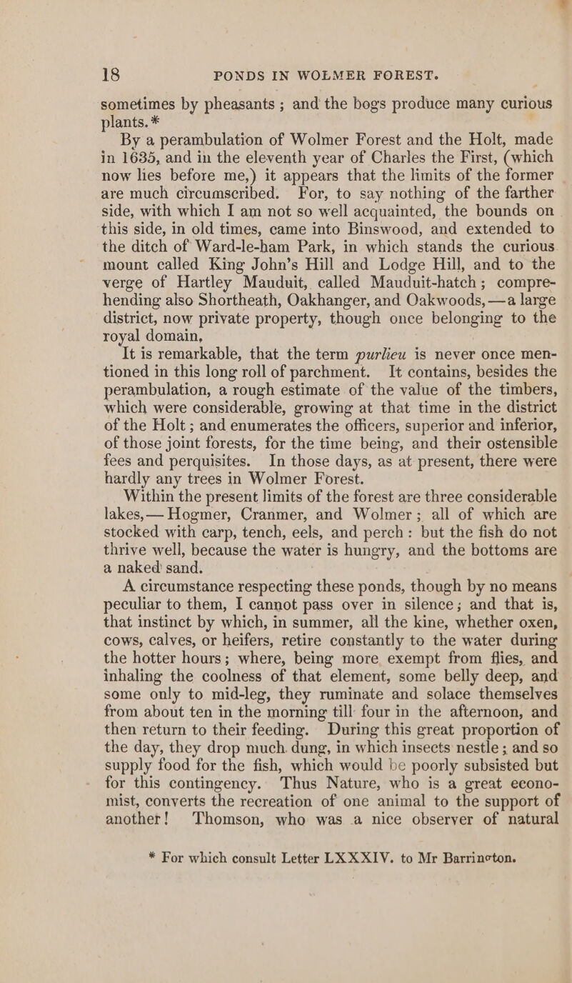 sometimes by pheasants ; and the bogs produce many curious plants. * By a perambulation of Wolmer Forest and the Holt, made in 1635, and in the eleventh year of Charles the First, (which now lies before me,) it appears that the limits of the former are much circumscribed. For, to say nothing of the farther side, with which I am not so well acquainted, the bounds on this side, in old times, came into Binswood, and extended to the ditch of Ward-le-ham Park, in which stands the curious mount called King John’s Hill and Lodge Hill, and to the verge of Hartley Mauduit, called Mauduit-hatch ; compre- hending also Shortheath, Oakhanger, and Oakwoods, —a large district, now private property, though once belonging to the royal domain, It is remarkable, that the term purlieu is never once men- tioned in this long roll of parchment. It contains, besides the perambulation, a rough estimate of the value of the timbers, which were considerable, growing at that time in the district of the Holt ; and enumerates the officers, superior and inferior, of those joint forests, for the time being, and their ostensible fees and perquisites. In those days, as at present, there were hardly any trees in Wolmer Forest. Within the present limits of the forest are three considerable lakes, — Hogmer, Cranmer, and Wolmer; all of which are stocked with carp, tench, eels, and perch: but the fish do not thrive well, because the water is hungry, and the bottoms are a naked’ sand. A circumstance respecting these ponds, though by no means peculiar to them, I cannot pass over in silence; and that is, that instinct by which, in summer, all the kine, whether oxen, cows, calves, or heifers, retire constantly to the water during the hotter hours; where, being more exempt from flies, and inhaling the coolness of that element, some belly deep, and some only to mid-leg, they ruminate and solace themselves from about ten in the morning till four in the afternoon, and then return to their feeding. During this great proportion of the day, they drop much. dung, in which insects nestle ; and so supply food for the fish, which would be poorly subsisted but for this contingency. Thus Nature, who is a great econo- mist, converts the recreation of one animal to the support of another! Thomson, who was .a nice observer of natural * For which consult Letter LX XXIV. to Mr Barrincton.