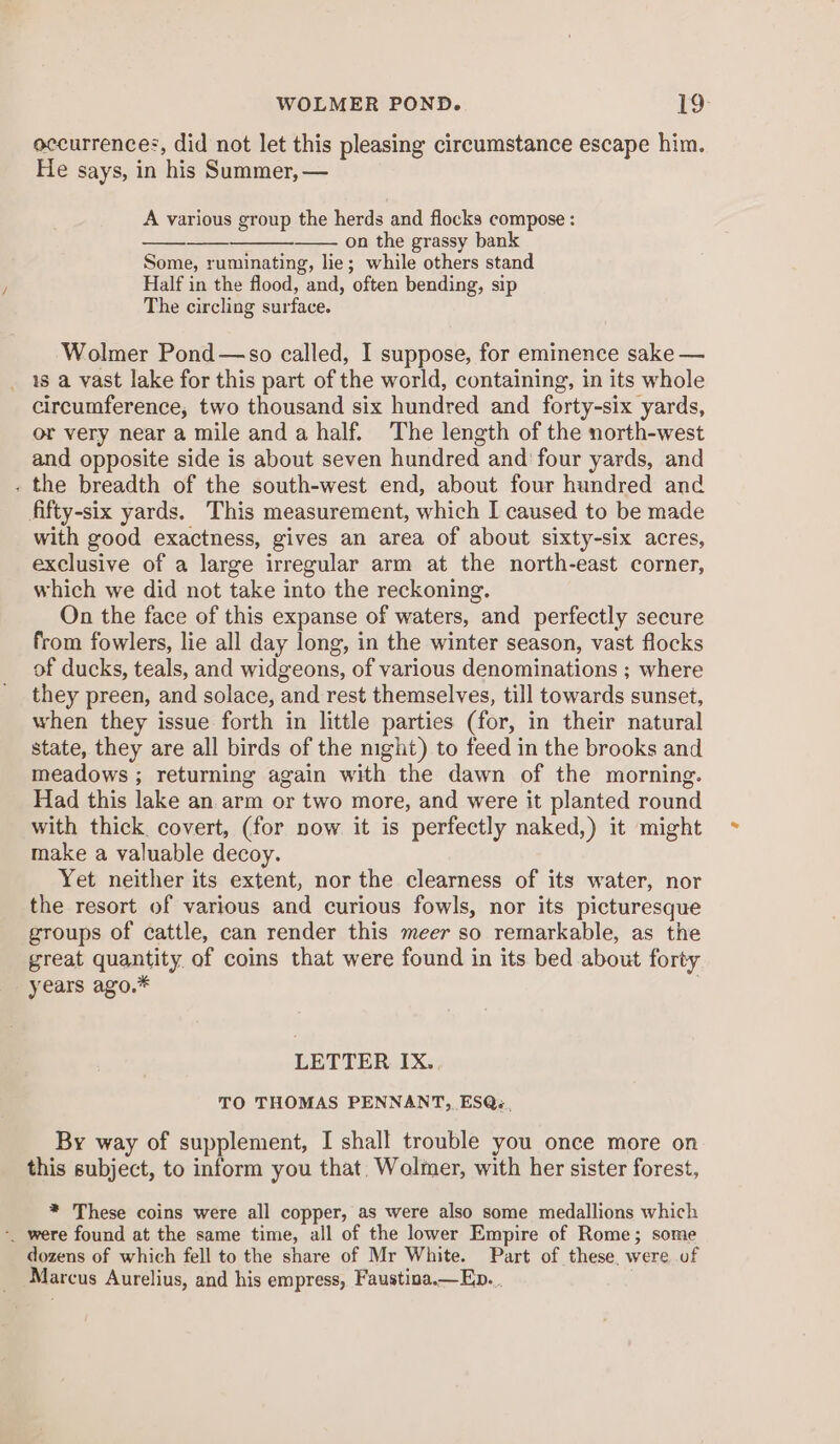 WOLMER POND. 19: occurrences, did not let this pleasing circumstance escape him. He says, in his Summer, — A various group the herds and flocks compose : on the grassy bank Some, ruminating, lie; while others stand Half in the flood, and, often bending, sip The circling surface. Wolmer Pond—so called, I suppose, for eminence sake — _ 1s a vast lake for this part of the world, containing, in its whole circumference, two thousand six hundred and forty-six yards, or very near a mile and a half. The length of the north-west and opposite side is about seven hundred and four yards, and . the breadth of the south-west end, about four hundred and fifty-six yards. This measurement, which I caused to be made with good exactness, gives an area of about sixty-six acres, exclusive of a large irregular arm at the north-east corner, which we did not take into the reckoning. On the face of this expanse of waters, and perfectly secure from fowlers, lie all day long, in the winter season, vast flocks of ducks, teals, and widgeons, of various denominations ; where they preen, and solace, and rest themselves, till towards sunset, when they issue forth in little parties (for, in their natural state, they are all birds of the night) to feed in the brooks and meadows ; returning again with the dawn of the morning. Had this lake an arm or two more, and were it planted round with thick. covert, (for now it is perfectly naked,) it might make a valuable decoy. Yet neither its extent, nor the clearness of its water, nor the resort of various and curious fowls, nor its picturesque groups of cattle, can render this meer so remarkable, as the great quantity of coins that were found in its bed about forty years ago.* | LETTER IX. TO THOMAS PENNANT, ESQ. By way of supplement, I shall trouble you once more on this subject, to inform you that. Wolmer, with her sister forest, * These coins were all copper, as were also some medallions which -. were found at the same time, all of the lower Empire of Rome; some dozens of which fell to the share of Mr White. Part of these, were of Marcus Aurelius, and his empress, Faustina.—Ep.._.