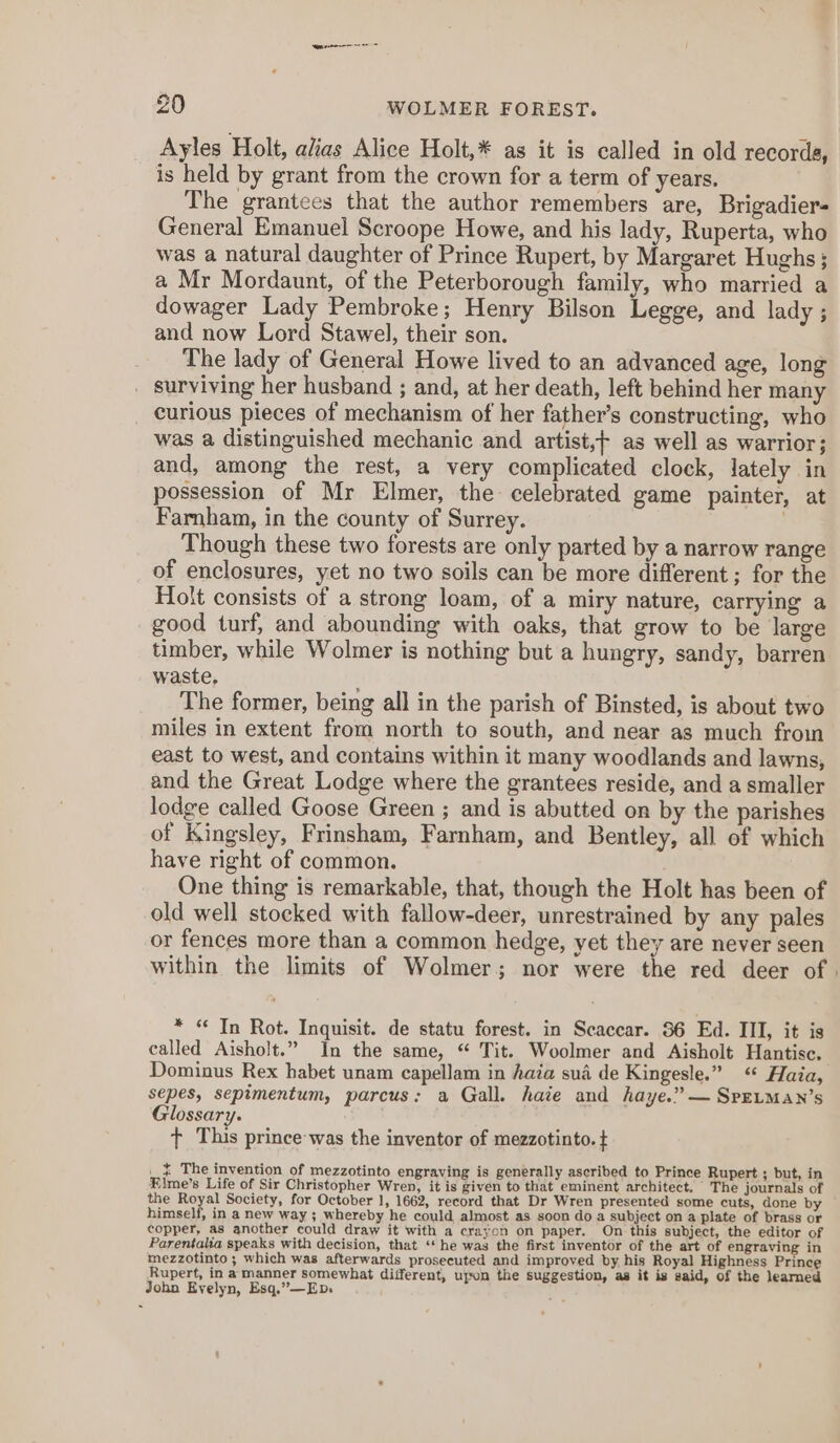 nqnsnenna = 20 WOLMER FOREST. Ayles Holt, alias Alice Holt,* as it is called in old recorda, is held by grant from the crown for a term of years. The grantees that the author remembers are, Brigadier- General Emanuel Scroope Howe, and his lady, Ruperta, who was a natural daughter of Prince Rupert, by Margaret Hughs; a Mr Mordaunt, of the Peterborough family, who married a dowager Lady Pembroke; Henry Bilson Legge, and lady ; and now Lord Stawel, their son. The lady of General Howe lived to an advanced age, long surviving her husband ; and, at her death, left behind her many curious pieces of mechanism of her father’s constructing, who was a distinguished mechanic and artist,f as well as warrior; and, among the rest, a very complicated clock, lately in possession of Mr Elmer, the celebrated game painter, at Farnham, in the county of Surrey. Though these two forests are only parted by a narrow range of enclosures, yet no two soils can be more different; for the Holt consists of a strong loam, of a miry nature, carrying a good turf, and abounding with oaks, that grow to be large timber, while Wolmer is nothing but a hungry, sandy, barren waste, The former, being all in the parish of Binsted, is about two miles in extent from north to south, and near as much froin east to west, and contains within it many woodlands and lawns, and the Great Lodge where the grantees reside, and a smaller lodge called Goose Green ; and is abutted on by the parishes of Kingsley, Frinsham, Farnham, and Bentley, all of which have right of common. One thing is remarkable, that, though the Holt has been of old well stocked with fallow-deer, unrestrained by any pales or fences more than a common hedge, yet they are never seen within the limits of Wolmer; nor were the red deer of . * “ Tn Rot. Inquisit. de statu forest. in Scaccar. 86 Ed. III, it is called Aisholt.” In the same, “ Tit. Woolmer and Aisholt Hantisc, Dominus Rex habet unam capellam in haia sua de Kingesle.” ‘ Haia, sepes, sepimentum, parcus: a Gall. haie and haye.” —SretmMan’s Glossary. t This prince was the inventor of mezzotinto. + _ ¢ The invention of mezzotinto engraving is generally ascribed to Prince Rupert ; but, in Elme’s Life of Sir Christopher Wren, it is given to that eminent architect. The journals of the Royal Society, for October 1, 1662, record that Dr Wren presented some cuts, done by — himself, in a new way ; whereby he could almost as soon do a subject on a plate of brass or copper, as another could draw it with a crayon on paper. On this subject, the editor of Parentalia speaks with decision, that ‘* he was the first inventor of the art of engraving in mezzotinto ; which was afterwards prosecuted and improved by. his Royal Highness Prince Rupert, in a manner somewhat different, upon the suggestion, as it is said, of the learned John Evelyn, Esq.”—Ep.