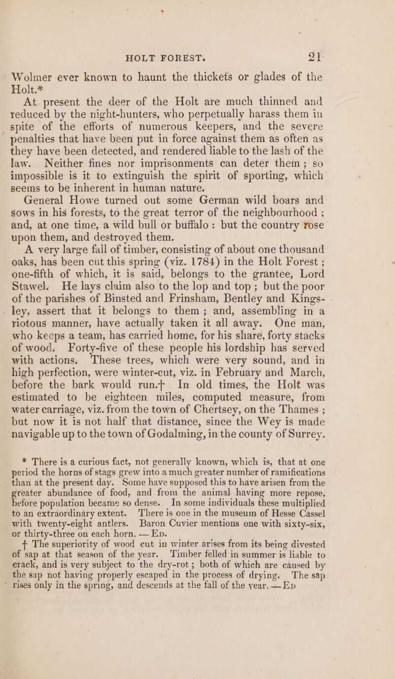 HOLT FOREST. ot -Wolmer ever known to haunt the thickets or glades of the Holt.* At present the deer of the Holt are much thinned and reduced by the night-hunters, who perpetually harass them in spite of the efforts of numerous keepers, and the severe penalties that have been put in force against them as often as they have been detected, and rendered liable to the lash of the law. Neither fines nor imprisonments can deter them; so impossible is it to extinguish the spirit of sporting, which seems to be inherent in human nature. General Howe turned out some German wild boars and sows in his forests, to the great terror of the neighbourhood ; and, at one time, a wild bull or buffalo: but the country rose upon them, and destroyed them. A very large fall of timber, consisting of about one thousand oaks, has been cut this spring (viz. 1784) in the Holt Forest ; one-fifth of which, it is said, belongs to the grantee, Lord Stawel. He lays claim also to the lop and top ; but the poor of the parishes of Binsted and Frinsham, Bentley and Kings- ley, assert that it belongs to them; and, assembling in a riotous manner, have actually taken it all away. One man, who keeps a team, has carried home, for his share, forty stacks of wood. Forty-five of these people his lordship has served with actions. These trees, which were very sound, and in high perfection, were winter-cut, viz. in February and March, before the bark would run.f In old times, the Holt was estimated to be eighteen miles, computed measure, from water carriage, viz. from the town of Chertsey, on the Thames ; but now it is not half that distance, since the Wey is made navigable up to the town of Godalming, in the county of Surrey. * There is a curious fact, not generally known, which is, that at one period the horns of stags grew into a much greater number of ramifications - than at the present day. Some have supposed this to have arisen from the greater abundance of food, and from the animal having more repose, before population became so dense. In some individuals these multiplied to an extraordinary extent. There is one in the museum of Hesse Cassel with twenty-eight antlers. Baron Cuvier mentions one with sixty-six, or thirty-three on each horn, — Ep. + The superiority of wood cut in winter arises from its being divested of sap at that season of the year. Timber felled in summer is liable to erack, and is very subject to the dry-rot ; both of which are caused by the sap not having properly escaped in the process of drying. The sap ~ rises only in the spring, and descends at the fall of the year. —Ep