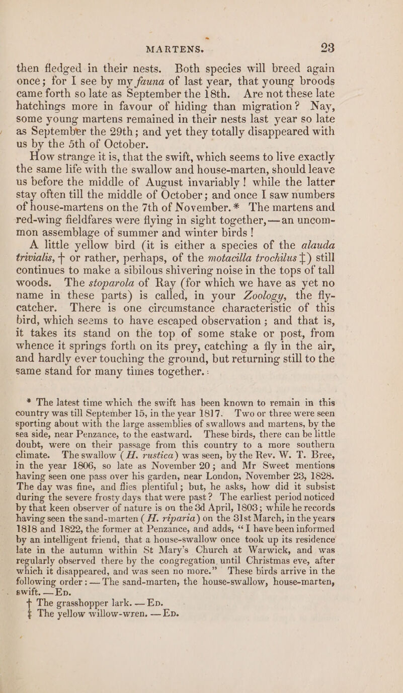then fledged in their nests. Both species will breed again once; for I see by my fauna of last year, that young broods came forth so late as September the 18th. Are not these late hatchings more in favour of hiding than migration? Nay, some young martens remained in their nests last year so late as September the 29th; and yet they totally disappeared with us by the 5th of October. How strange it is, that the swift, which seems to live exactly the same life with the swallow and house-marten, should leave us before the middle of August invariably ! while the latter stay often till the middle of October; and once I saw numbers of house-martens on the 7th of November.* The martens and red-wing fieldfares were flying in sight together, —an uncom- mon assemblage of summer and winter birds ! A little yellow bird (it is either a species of the alauda trivialis, — or rather, perhaps, of the motacilla trochilus T) still continues to make a sibilous shivering noise in the tops of tall woods. The stoparola of Ray (for which we have as yet no name in these parts) is called, in your Zoology, the fly- catcher. There is one circumstance characteristic of this bird, which seems to have escaped observation ; and that is, it takes its stand on the top of some stake or post, from whence it springs forth on its prey, catching a fly in the air, and hardly ever touching the ground, but returning still to the same stand for many times together. : * The latest time which the swift has been known to remain in this country was till September 15, in the year 1817. Two or three were seen sporting about with the large assemblies of swallows and martens, by the sea side, near Penzance, to the eastward. These birds, there can be little doubt, were on their passage from this country to a more southern climate. Theswallow (H. rustica) was seen, by the Rev. W. T. Bree, in the year 1806, so late as November 20; and Mr Sweet mentions _ having seen one pass over his garden, near London, November 23, 1828. The day was fine, and flies plentiful; but, he asks, how did it subsist during the severe frosty days that were past? The earliest period noticed by that keen observer of nature is ou the 3d April, 1803; while he records having seen the sand-marten (H. réparia) on the 31st March, in the years 1818 and 1822, the former at Penzance, and adds, ‘I have been informed by an intelligent friend, that a house-swallow once took up its residence late in the autumn within St Mary’s Church at Warwick, and was peerly observed there by the congregation until Christmas eve, after which it disappeared, and was seen no more.” ‘These birds arrive in the following order : — The sand-marten, the house-swallow, house-marten, t The grasshopper lark. — Ep. The yellow willow-wren. — Ep.
