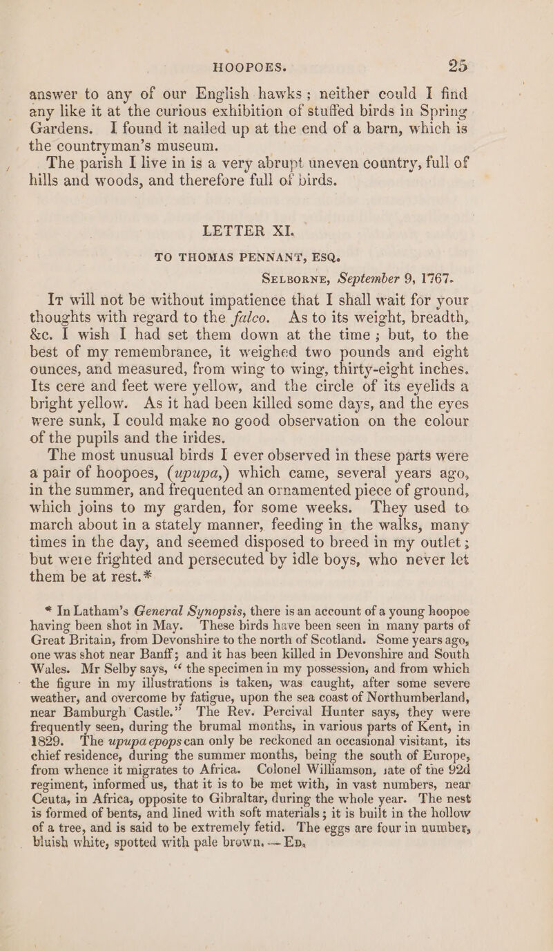 . HOOPOES. 95 answer to any of our English hawks; neither could I find any like it at the curious exhibition of stuffed birds in Spring Gardens. I found it nailed up at the end of a barn, which is _ the countryman’s museum. | The parish I live in is a very abrupt uneven country, full of hills and woods, and therefore full of birds. LETTER XI. TO THOMAS PENNANT, ESQ. SELBoRNE, September 9, 1767- Ir will not be without impatience that I shall wait for your thoughts with regard to the falco. As to its weight, breadth, &amp;c. I wish I had set them down at the time; but, to the best of my remembrance, it weighed two pounds and eight ounces, and measured, from wing to wing, thirty-eight inches. Its cere and feet were yellow, and the circle of its eyelids a bright yellow. As it had been killed some days, and the eyes were sunk, I could make no good observation on the colour of the pupils and the irides. The most unusual birds I ever observed in these parts were a pair of hoopoes, (wpupa,) which came, several years ago, in the summer, and frequented an ornamented piece of ground, which joins to my garden, for some weeks. They used to march about in a stately manner, feeding in the walks, many times in the day, and seemed disposed to breed in my outlet ; but were frighted and persecuted by idle boys, who never let them be at rest.* * In Latham’s General Synopsis, there is an account of a young hoopoe having been shot in May. These birds have been seen in many parts of Great Britain, from Devonshire to the north of Scotland. Some years ago, one was shot near Banff; and it has been killed in Devonshire and South Wales. Mr Selby says, ‘¢ the specimen in my possession, and from which - the figure in my illustrations is taken, was caught, after some severe weather, and overcome by fatigue, upon the sea coast of Northumberland, near Bamburgh Castle.” The Rev. Percival Hunter says, they were frequently seen, during the brumal months, in various parts of Kent, in 1829. The upupaepopscan only be reckoned an occasional visitant, its chief residence, during the summer months, being the south of Europe, from whence it migrates to Africa. Colonel Williamson, sate of tne 92d regiment, informed us, that it is to be met with, in vast numbers, near Ceuta, in Africa, opposite to Gibraltar, during the whole year. The nest is formed of bents, and lined with soft materials; it is built in the hollow of a tree, and is said to be extremely fetid. The eggs are four in number, _ bluish white, spotted with pale brown. — En,