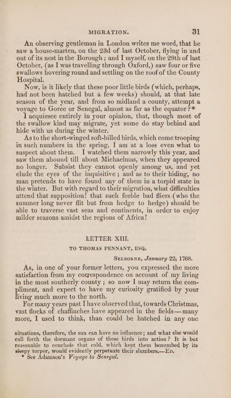 MIGRATION. ol An observing gentleman in London writes me word, that he saw a house-marten, on the 23d of last October, flying in and out of its nest inthe Borough; and I myself, on the 29th of last October, (as I was travelling through Oxford,) saw four or five swallows hovering round and settling on the roof of the County Hospital. Now, is it likely that these poor little birds (which, perhaps, had not been hatched but a few weeks) should, at that late season of the year, and from so midland a county, attempt a yoyage to Goree or Senegal, almost as far as the equator ?* I acquiesce entirely in your opinion, that, though most of the swallow kind may migrate, yet some do stay behind and hide with us during the winter. As to the short-winged soft-billed birds, which come trooping in such numbers in the spring, I am at a loss even what to suspect about them. 1 watched them narrowly this year, and saw them abound till about Michaelmas, when they appeared no longer. Subsist they cannot openly among us, and yet elude the eyes of the inquisitive ; and as to their hiding, no man pretends to have found any of them in a torpid state in the winter. But with regard to their migration, what difficulties attend that supposition! that such feeble bad fliers.(who the summer long never flit but from hedge to hedge) should be able to traverse vast seas and continents, in order to enjoy milder seasons amidst the regions of Africa! EETTER. XIII. TO THOMAS PENNANT, ESQ. SELBORNE, January 22; 1768. As, in one of your former letters, you expressed the more satisfaction from my correspondence on account of my living in the most southerly county ; so now I may return the com- piece and’ expect to have my curiosity gratified by your iving much more to the north. For many years past I have observed that, towards Christmas, vast flocks of chaffinches have appeared in the fields—many more, I used to think, than could be hatched in any one situations, therefore, the sun can have no influence; and what else would call forth the dormant organs of these birds into action? It is but reasonable to conclude that cold, which kept them benumbed by its sleepy torpor, would evidently perpetuate their slumbers,x—Ep. * See Adamson’s Voyage to Senegal.