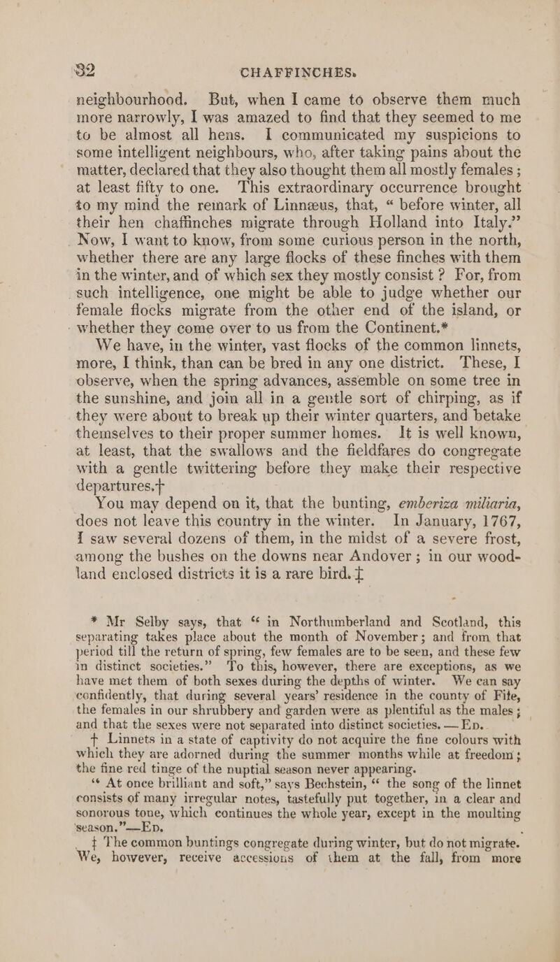 neighbourhood. But, when I came to observe them much more narrowly, I was amazed to find that they seemed to me to be almost all hens. I communicated my suspicions to some intelligent neighbours, who, after taking pains about the matter, declared that they also thought them all mostly females ; at least fifty to one. This extraordinary occurrence brought to my mind the remark of Linnzus, that, “ before winter, all their hen chafiinches migrate through Holland into Italy.” Now, I want to know, from some curious person in the north, whether there are any large flocks of these finches with them in the winter, and of which sex they mostly consist ? For, from such intelligence, one might be able to judge whether our female flocks migrate from the other end of the island, or - whether they come over to us from the Continent.* We have, in the winter, vast flocks of the common linnets, more, I think, than can be bred in any one district. These, I observe, when the spring advances, assemble on some tree in the sunshine, and join all in a gentle sort of chirping, as if they were about to break up their winter quarters, and betake themselves to their proper summer homes. It is well known, at least, that the swallows and the fieldfares do congregate with a gentle twittering before they make their respective departures. | You may depend on it, that the bunting, emberiza miliaria, does not leave this country in the winter. In January, 1767, I saw several dozens of them, in the midst of a severe frost, among the bushes on the downs near Andover ; in our wood- land enclosed districts it is a rare bird. T * Mr Selby says, that ‘ in Northumberland and Scotland, this separating takes place about the month of November; and from that period till the return of spring, few females are to be seen, and these few in distinct societies.” To this, however, there are exceptions, as we have met them of both sexes during the depths of winter. We can say confidently, that during several years’ residence in the county of Fite, the females in our shrubbery and garden were as plentiful as the males ; and that the sexes were not separated into distinct societies. — Ep. ¢ Linnets in a state of captivity do not acquire the fine colours with which they are adorned during the summer months while at freedom; the fine red tinge of the nuptial season never appearing. ‘¢ At once brilliant and soft,” says Bechstein, “ the song of the linnet consists of many irregular notes, tastefully put together, in a clear and sonorous toue, which continues the whole year, except in the moulting ‘season.”——Ep. : __$ The common buntings congregate during winter, but do not migrate. We, however, receive accessions of them at the fall, from more