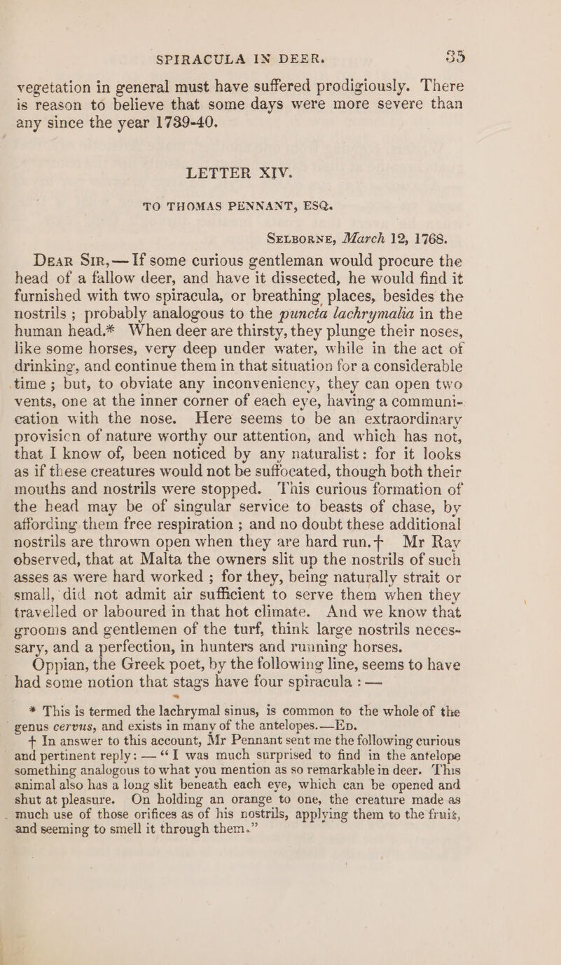 SPIRACULA IN DEER. 3° vegetation in general must have suffered prodigiously. There is reason to believe that some days were more severe than any since the year 1739-40. LETTER XIV. TO THOMAS PENNANT, ESQ. SrLzorneE, March 12, 1768. Dear Sir,—If some curious gentleman would procure the head of a fallow deer, and have it disseeted, he would find it furnished with two spiracula, or breathing places, besides the nostrils ; probably analogous to the puncta lachrymaiia in the human head.* When deer are thirsty, they plunge their noses, like some horses, very deep under water, while in the act of drinking, and continue them in that situation for a considerable time ; but, to obviate any inconveniency, they can open two vents, one at the inner corner of each eye, having a communi- cation with the nose. Here seems to be an extraordinary provisicn of nature worthy our attention, and which has not, that I know of, been noticed by any naturalist: for it looks as if these creatures would not be suffocated, though both their mouths and nostrils were stopped. This curious formation of the head may be of singular service to beasts of chase, by affording them free respiration ; and no doubt these additional nostrils are thrown open when they are hard run.t Mr Ray observed, that at Malta the owners slit up the nostrils of such asses as were hard worked ; for they, being naturally strait or small, did not admit air sufficient to serve them when they travelled or laboured in that hot climate. And we know that grooms and gentlemen of the turf, think large nostrils neces- sary, and a perfection, in hunters and running horses. Oppian, the Greek poet, by the following line, seems to have had some notion that stags have four spiracula : — * This is termed the lachrymal sinus, is common to the whole of the genus cervus, and exists in many of the antelopes.—Ep. + In answer to this account, Mr Pennant sent me the following curious and pertinent reply: — “‘I was much surprised to find in the antelope something analogous to what you mention as so remarkable in deer. ‘This animal also has a long slit beneath each eye, which can be opened and shut at pleasure. On holding an orange to one, the creature made as _ much use of those orifices as of his nostrils, applying them to the fruit, and seeming to smell it through them.”