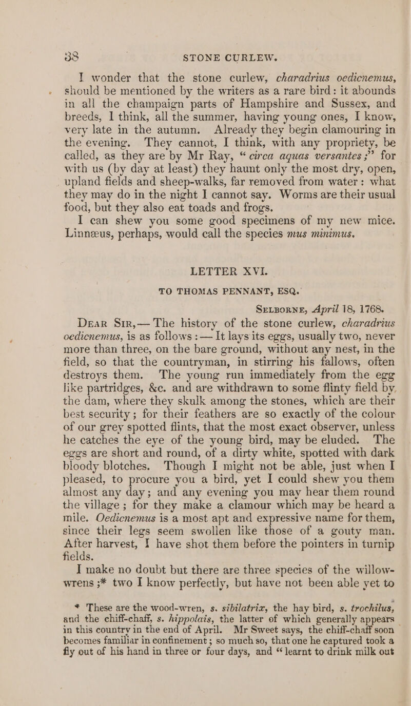 STONE CURLEW. I wonder that the stone curlew, charadrius oedicnemus, should be mentioned by the writers as a rare bird: it abounds in all the champaign parts of Hampshire and Sussex, and breeds, I think, all the summer, having young ones, I know, very late in the autumn. Already they begin clamouring in the evening. They cannot, I think, with any propriety, be called, as they are by Mr Ray, “ circa aquas versantes ;” for with us (by day at least) they haunt only the most dry, open, upland fields and sheep-walks, far removed from water: what they may do in the night I cannot say. Worms are their usual food, but they also eat toads and frogs. I can shew you some good specimens of my new mice. Linneeus, perhaps, would call the species mus minimus. LETTER XVI. TO THOMAS PENNANT, ESQ. SELBORNE, April 18, 1768. Dear Sir,— The history of the stone curlew, charadrius oedicnemus, is as follows :— It lays its eggs, usually two, never more than three, on the bare ground, without any nest, in the field, so that the countryman, in stirring his fallows, often destroys them. The young run immediately from the egg like partridges, &amp;c. and are withdrawn to some flinty field by. the dam, where they skulk among the stones, which are their best security; for their feathers are so exactly of the colour of our grey spotted flints, that the most exact observer, unless he catches the eye of the young bird, may be eluded. The eggs are short and round, of a dirty white, spotted with dark bloody blotches. Though I might not be able, just when I pleased, to procure you a bird, yet I could shew you them almost any day; and any evening you may hear them round the village ; for they make a clamour which may be heard a mile. Oedicnemus is a most apt and expressive name for them, since their legs seem swollen like those of a gouty man. After harvest, I have shot them before the pointers in turnip fields. I make no doubt but there are three species of the willow- wrens ;* two I know perfectly, but have not been able yet to * These are the wood-wren, s. sibilatrix, the hay bird, s. trochilus, and the chiff-chaff, s. hippolais, the latter of which generally appears in this country in the end of April. Mr Sweet says, the chiff-chaff soon - becomes familiar in confinement ; so much so, that one he captured took a fly out of his hand in three or four days, and “ learnt to drink milk out