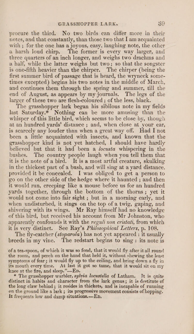 GRASSHOPPER LARK. 30 procure the third. No two birds can differ more in their notes, and that constantly, than those two that I am acquainted with ; for the one has a joyous, easy, laughing note, the other a harsh loud chirp. The former is every way larger, and three quarters of an inch longer, and weighs two drachms and a half, while the latter weighs but two; so that the songster is one-fifth heavier than the chirper. The chirper (being the first summer bird of passage that is heard, the wryneck some- times excepted) begins his two notes in the middle of March, and continues them through the spring and summer, till the end of August, as appears by my journals. The legs of the larger of these two are flesh-coloured ; of the less, black. The grasshopper lark began his sibilous note in my fields last Saturday.* Nothing can be more amusing than the whisper of this little bird, which seems to be close by, though at an hundred yards’ distance ; and, when close at your ear, is scarcely any louder than when a great way off. Had I not been a little acquainted with insects, and known that the grasshopper kind is not yet hatched, I should have hardly believed but that it had been a docusta whispering in the bushes. The country people laugh when you tell them that it is the note of a bird. It is a most artful creature, skulking in the thickest part of a bush, and will sing at a yard distance, provided it be concealed. I was obliged to get a person to go on the other side of the hedge where it haunted ; and then it would run, creeping like a mouse before us for an hundred yards together, through the bottom of the thorns; yet it would not come into fair sight ; but in a morning early, and when undisturbed, it sings on the top of a twig, gaping, and shivering with its wings. Mr Ray himself had no knowledge of this bird, but received his account from Mr Johnston, who apparently confounds it with the regu/i non cristati, from which it is very distinct. See Ray’s Philosophical Letters, p. 108. The tiy-catcher (stoparola) has not yet appeared : it usually breeds in my vine. The redstart begins to sing : its note is of a tea-spoon, of which it was so fond, that it would fly after it all round the room, and perch on the hand that held it, without shewing the least symptoms of fear ; it would fly up to the ceiling, and bring down a fly in its mouth every time. At last 1t got so tame, that it would sit on my knee at the fire, and sleep.” —Ep. * The grasshopper warbler, sylvia locustella of Latham. It is quite distinct in habits and character from the lark genus; it is destitute of the long claw behind ; it resides in thickets, and is incapable of running _ on the ground like a lark ; its progressive movement consists of hopping. it frequents low and damp situations. —Ep,