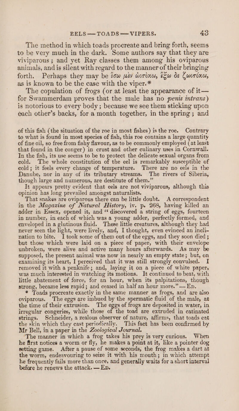 The method in which toads procreate and bring forth, seems to be very much in the dark. Some authors say that they are viviparous ; and yet Ray classes them among his oviparous animals, and is silent with regard to the manner of their bringing forth. Perhaps they may be tow av wordnor, e&amp;u de Cwordxor, as is known to be the case with the viper.* The copulation of frogs (or at least the appearance of it— for Swammerdam proves that the male has no penis intrans) is notorious to every body ; because we see them sticking upon each other’s backs, for a month together, in the spring ; and of this fish (the situation of the roe in most fishes) is the roe. Contrary to what is found in most species of fish, this roe contains a large quantity of fine oil, so free from fishy flavour, as to be commonly employed (at least that found in the conger) in crust and other culinary uses in Cornwall. In the fish, its use seems to be to protect the delicate-sexual organs from cold. ‘The whole constitution of the eel is remarkably susceptible of cold; it feels every change of temperature. There are no eels in the Danube, nor in any of its tributary streams. The rivers of Siberia, though large and numerous, are destitute of them.” It appears pretty evident that eels are not viviparous, although this opinion has long prevailed amongst naturalists. That snakes are oviparous there can be little doubt. A correspondent in the Magazine of Natural History, iv. p. 268, having killed an adder in Essex, opened it, and “ discovered a string of eggs, fourteen in number, in each of which was a young adder, perfectly formed, and enveloped in a glutinous fluid. These little creatures, although they had never seen the light, were lively, and, I thought, even evinced an incli- nation to bite. I took some of them out of the eggs, and they soon died ; but those which were laid on a piece of paper, with their envelope unbroken, were alive and active many hours afterwards. As may be supposed, the present animal was now in nearly an empty state; but, on examining its heart, I perceived that it was still strongly convulsed. I removed it with a penknife; and, laying it on a piece of white paper, was much interested in watching its motions. It continued to beat, with little abatement of force, for an hour, when its palpitations, though strong, became less rapid; and ceased in half an hour more.” — En. * Toads procreate exactly in the same manner as frogs, and are aiso oviparous. The eggs are imbued by the spermatic fluid of the male, at the time of their extrusion. The eggs of frogs are deposited in water, in irregular congeries, while those of the toad are extruded in catinated strings. Schneider, a zealous observer of nature, affirms, that toads eat the skin which they cast periodically. This fact has been confirmed by Mr Bell, in a paper in the Zoological Journal. ‘The manner in which a frog takes his prey is very curious. When he first notices a worm or fly, ie makes a point at it, like a pointer dog setting game. After a pause of some seconds, the frog makes a dart at the worm, endeavouring to seize it with his mouth; in which attempt he frequently fails more than once, and generally waits for a short interval before he renews the attack. — Ep.