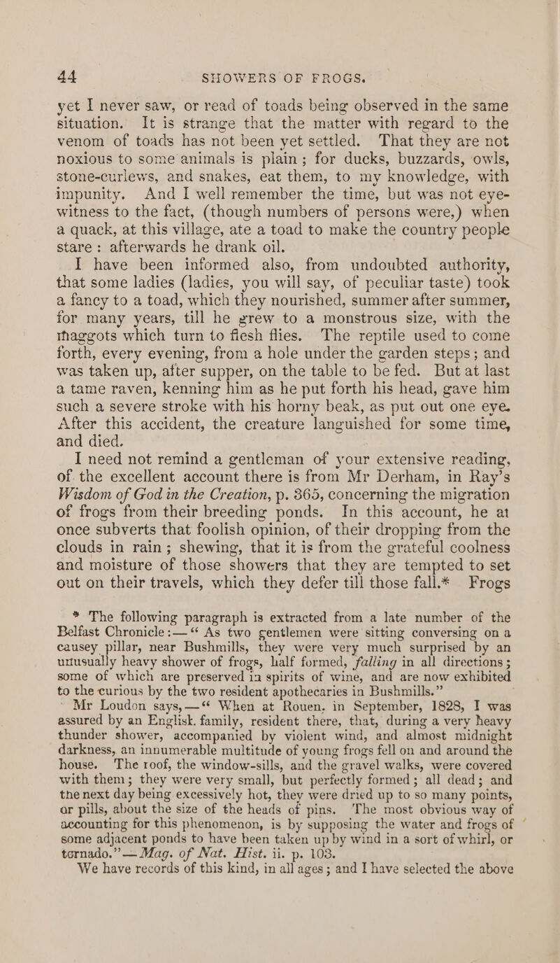 yet I never saw, or read of toads being observed in the same situation. It is strange that the matter with regard to the venom of toads has not been yet settled. That they are not noxious to some animals is plain; for ducks, buzzards, owls, stone-curlews, and snakes, eat them, to my knowledge, with impunity. And I well remember the time, but was not eye- witness to the fact, (though numbers of persons were,) when a quack, at this village, ate a toad to make the country people stare: afterwards he drank oil. I have been informed also, from undoubted authority, that some ladies (ladies, you will say, of peculiar taste) took a fancy to a toad, which they nourished, summer after summer, for many years, till he grew to a monstrous size, with the rhaggots which turn to flesh flies. The reptile used to come forth, every evening, from a hole under the garden steps; and was taken up, after supper, on the table to be fed. But at last a, tame raven, kenning him as he put forth his head, gave him such a severe stroke with his horny beak, as put out one eye. After this accident, the creature languished for some time, and died. I need not remind a gentleman of your extensive reading, of the excellent account there is from Mr Derham, in Ray’s Wisdom of God in the Creation, p. 865, concerning the migration of frogs from their breeding ponds. In this account, he at once subverts that foolish opinion, of their dropping from the clouds in rain; shewing, that it is from the grateful coolness and moisture of those showers that they are tempted to set out on their travels, which they defer till those fall.* Frogs * The following paragraph is extracted from a late number of the Belfast Chronicle :— “ As two gentlemen were sitting conversing on a causey pillar, near Bushmills, they were very much surprised by an unusually heavy shower of frogs, half formed, falling in all directions ; some of which are preserved i2 spirits of wine, and are now exhibited to the curious by the two resident apothecaries in Bushmills.” ' Mr Loudon says,—‘* When at Rouen. in September, 1828, I was assured by an Englisk. family, resident there, that, during a very heavy thunder shower, accompanied by violent wind, and almost midnight darkness, an innumerable multitude of young frogs fell on and around the house. The roof, the window-sills, and the gravel walks, were covered with them; they were very small, but perfectly formed; all dead; and the next day being excessively hot, they were dried up to so many points, ar pills, about the size of the heads of pins. The most obvious way of accounting for this phenomenon, is by supposing the water and frogs of some adjacent ponds to have been taken up by wind in a sort of whirl, or tornado.” — Mag. of Nat. Hist. ii. p. 108. We have records of this kind, in all ages; and I have selected the above