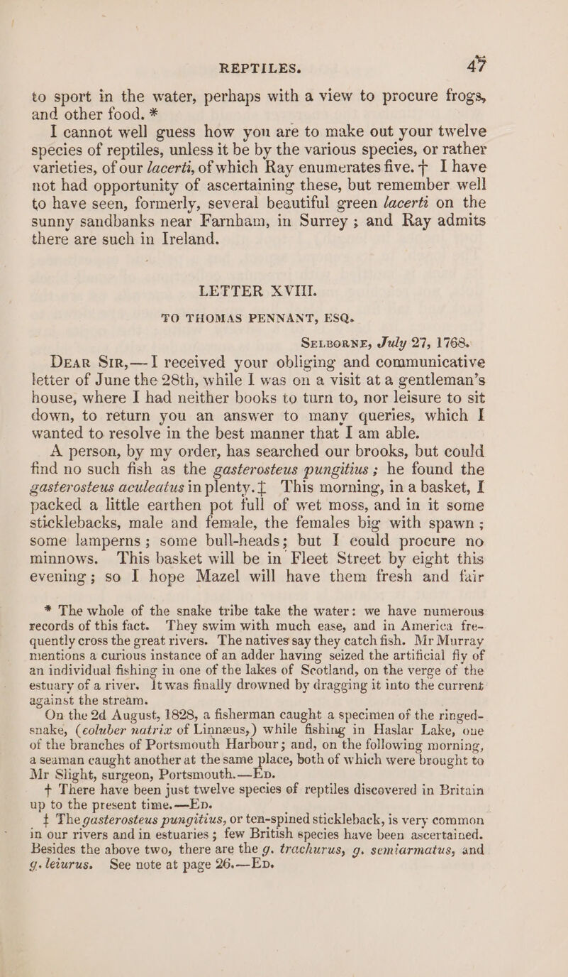 to sport in the water, perhaps with a view to procure frogs, and other food. * I cannot well guess how yon are to make out your twelve species of reptiles, unless it be by the various species, or rather varieties, of our dacerti, of which Ray enumerates five. + I have not had opportunity of ascertaining these, but remember well to have seen, formerly, several beautiful green /acerti on the sunny sandbanks near Farnham, in Surrey ; and Ray admits there are such in Ireland. LETTER XVIII. TO THOMAS PENNANT, ESQ. SELBoRNE, July 27, 1768. Dear Sir,—-I received your obliging and communicative letter of June the 28th, while I was on a visit at a gentleman’s house, where I had neither books to turn to, nor leisure to sit down, to return you an answer to many queries, which I wanted to resolve in the best manner that I am able. A person, by my order, has searched our brooks, but could find no such fish as the gasterosteus pungitius ; he found the gasterosteus aculeatus inplenty.{ This morning, in a basket, I packed a little earthen pot full of wet moss, and in it some sticklebacks, male and female, the females big with spawn ; some lamperns ; some bull-heads; but I could proeure no minnows. This basket will be in Fleet Street by eight this evening ; so I hope Mazel will have them fresh and fair * The whole of the snake tribe take the water: we have numerous records of this fact. They swim with much ease, and in America fre~ quently cross the great rivers. The natives say they catch fish. Mr Murray mentions a curious instance of an adder having seized the artificial fly of an individual fishing in one of the lakes of Scotland, on the verge of the estuary of ariver. It was finally drowned by dragging it into the current against the stream. On the 2d August, 1828, a fisherman caught a specimen of the ringed- snake, (eoluber natrix of Linneus,) while fishing in Haslar Lake, one of the branches of Portsmouth Harbour; and, on the following morning, a seaman caught another at the same place, both of which were brought to Mr Slight, surgeon, Portsmouth.—Ep. + There have been just twelve species of reptiles discovered in Britain up to the present time.—En. t The gasterosteus pungitius, or ten-spined stickleback, is very common in our rivers and in estuaries ; few British species have been ascertained. Besides the above two, there are the g. trachurus, g. semiarmatus, and g.leiurus. See note at page 26.—Eb.