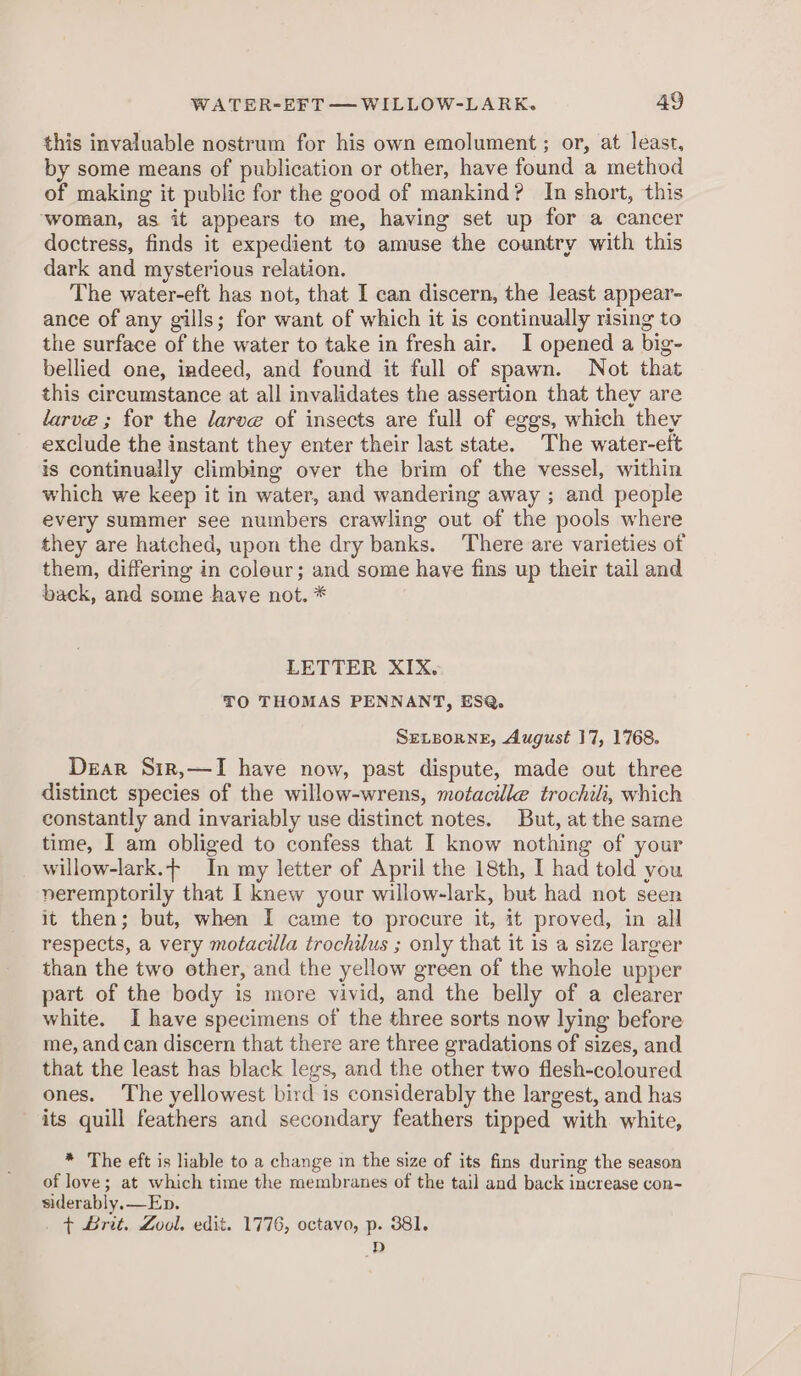 this invaluable nostrum for his own emolument; or, at least, by some means of publication or other, have found a method of making it public for the good of mankind? In short, this ‘woman, as it appears to me, having set up for a cancer doctress, finds it expedient to amuse the country with this dark and mysterious relation. The water-eft has not, that I can discern, the least appear- ance of any gills; for want of which it is continually rising to the surface of the water to take in fresh air. I opened a big- bellied one, indeed, and found it full of spawn. Not that this circumstance at all invalidates the assertion that they are larve ; for the larve of insects are full of eggs, which they exclude the instant they enter their last state. The water-eft is continually climbing over the brim of the vessel, within which we keep it in water, and wandering away ; and people every summer see numbers crawling out of the pools where they are hatched, upon the dry banks. There are varieties of them, differing in coleur; and some have fins up their tail and back, and some have not. * LETTER XIX. TO THOMAS PENNANT, ES@. SELBoRNE, August 17, 1768. Dear Sir,—I have now, past dispute, made out three distinct species of the willow-wrens, motacille trochili, which constantly and invariably use distinct notes. But, at the same time, I am obliged to confess that I know nothing of your willow-lark.- In my letter of April the 18th, I had told you veremptorily that I knew your willow-lark, but had not seen it then; but, when I came to procure it, it proved, in all respects, a very motacilla trochilus ; only that it is a size larger than the two other, and the yellow green of the whole upper part of the body is more vivid, and the belly of a clearer white. I have specimens of the three sorts now lying before me, and can discern that there are three gradations of sizes, and that the least has black legs, and the other two flesh-coloured ones. The yellowest bird is considerably the largest, and has its quill feathers and secondary feathers tipped with. white, * The eft is liable to a change in the size of its fins during the season of love; at which time the membranes of the tail and back increase con~ siderably.—Ep. . t Brit. Zool. edit. 1776, octavo, p. 381. D