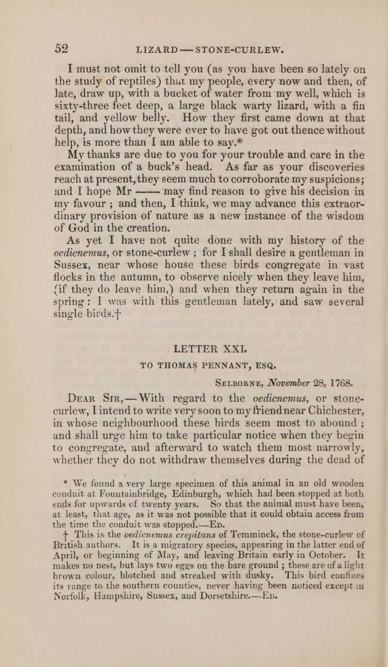I must not omit to tell you (as you have been so lately on the study of reptiles) thut my people, every now and then, of late, draw up, with a bucket of water from my well, which is sixty-three feet deep, a large black warty lizard, with a fin tail, and yellow belly. How they first came down at that depth, and how they were ever to have got out thence without help, is more than [ am able to say.* | My thanks are due to you for your trouble and care in the examination of a buck’s head. As far as your discoveries reach at present, they seem much to corroborate my suspicions; and I hope Mr may find reason to give his decision in my favour ; and then, I think, we may advance this extraor- dinary provision of nature as a new instance of the wisdom of God in the creation. As yet I have not quite done with my history of the oedicnemus, or stone-curlew ; for I shall desire a gentleman in Sussex, near whose house these birds congregate in vast flocks in the autumn, to observe nicely when they leave him, Gif they do leave him,) and when they return again in the spring: I was with this gentleman lately, and saw several single birds.&gt; LETTER XXI. TO THOMAS PENNANT, ESQ. SELBORNE, November 28, 1768. Dear Sir,— With regard to the oedicnemus, or stone- curlew, [intend to write very soon to my friend near Chichester, in whose neighbourhood these birds seem most to abound ; and shall urge him to take particular notice when they begin to congregate, and afterward to watch them most narrowly, whether they do not withdraw themselves during the dead of * We found a very large specimen of this animal in an old wooden couduit at Fountainbridge, Edinburgh, which had been stopped at both ends for upwards of twenty years. So that the animal must have been, at least, that age, as it was not possible that it could obtain access from the time the conduit was stopped.—Eb. This is the oedicnemus crepitans of Temminck, the stone-curlew of British authors. It is a migratory species, appearing in the latter end of April, or beginning of May, and leaving Britain early in October. It makes no nest, but lays two eggs on the bare ground ; these are of a light brown colour, blotched and streaked with dusky. This bird confiaes its range to the southern counties, never having been noticed except in Norfolk, Hampshire, Sussex, and Dorsetshire. —Ev.