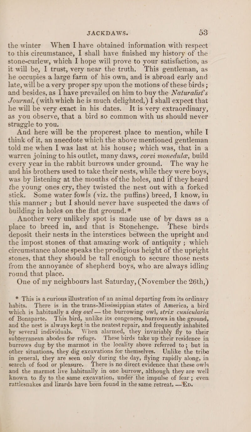 JACKDAWS. 58 the winter When I have obtained information with respect to this circumstance, I shall have finished my history of the stone-curlew, which I hope will prove to your satisfaction, as it will be, I trust, very near the truth. This gentleman, as he occupies a large farm of his own, and is abroad early and late, will be a very proper spy upon the motions of these birds ; and besides, as I have prevailed on him to buy the Naturalist’s Journal, (with which he is much delighted,) | shall expect that he will be very exact in his dates. It is very extraordinary, as you observe, that a bird so common with us should never straggle to you. | And here will be the properest place to mention, while I think of it, an anecdote which the above mentioned gentleman told me when I was last at his house; which was, that in a warren joining to his outlet, many daws, corvi monedule, build every year in the rabbit burrows under ground. The way he and his brothers used to take their nests, while they were boys, was by listening at the mouths of the holes, and if they heard the young ones cry, they twisted the nest out with a forked stick. Some water fowls (viz. the puffins) breed, I know, in this manner ; but I should never have suspected the daws of building in holes on the flat ground. * Another very unlikely spot is made use of by daws as a place to breed in, and that is Stonehenge. These birds deposit their nests in the interstices between the upright and the impost stones of that amazing work of antiquity ; which circumstance alone speaks the prodigious height of the upright stones, that they should be tall enough to secure those nests from the annoyance of shepherd boys, who are always idling round that place. One of my neighbours last Saturday, (November the 26th, ) * This is a curious illustration of an animal departing from its ordinary habits. There is in the trans-Mississippian states of America, a bird which is habitually a day owl — the burrowing owl, strix cunicularia of Bonaparte. This bird, unlike its congeners, burrows in the ground, and the nest is always kept in the neatest repair, and frequently inhabited by several individuals, When alarmed, they invariably fly to their subterranean abodes for refuge. These birds take up their residence in burrows dug by the marmot in the locality above referred to; but in other situations, they dig excavations for themselves. Unlike the tribe in general, they are seen only during the day, flying rapidly along, in search of food or pleasure. ‘There is no direct evidence that these owls and the marmot live habitually in one burrow, although they are well known to fly to the same excavation, under the impulse of fear; even rattlesnakes and lizards have been found in the same retreat. —Ep.