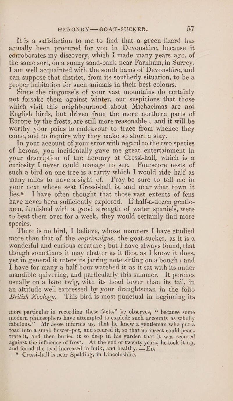 It is a satisfaction to me to find that a green lizard has actually been procured for you in Devonshire, because it corroborates my discovery, which I made many years ago, of the same sort, on a sunny sand-bank near Farnham, in Surrey. I am well acquainted with the south hams of Devonshire, and can suppose that district, from its southerly situation, to be a proper habitation for such animals in their best colours. Since the ringousels of your vast mountains do certainly not forsake them against winter, our suspicions that those which visit this neighbourhood about Michaelmas are not English birds, but driven from the more northern parts of Europe by the frosts, are still more reasonable ; and it will be worthy your pains to endeavour to trace from whence they come, and to inquire why they make so short a stay. In your account of your error with regard to the two species of herons, you incidentally gave me great entertainment in your description of the heronry at Cressi-hall, which is a euriosity I never could manage to see. Fourscore nests of such a bird on one tree is a rarity which I would ride half as many miles to have a sight of. Pray be sure to tell me in one next whose seat Cressi-hall is, and near what town it ies.* Ihave often thought that those vast extents of fens have never been sufficiently explored. If half-a-dozen gentle- men, furnished with a good strength of water spaniels, were tu beat them over for a week, they would certainly find more species. ! There is no bird, I believe, whose manners I have studied more than that of the caprimulgus, the goat-sucker, as it is a wonderful and curious creature ; but I have always found, that though sometimes it may chatter as it flies, as I know it does, yet in general it utters its jarring note sitting on a bough ; and I have for many a half hour watched it as it sat with its under mandible quivering, and particularly this summer. It perches usually on a bare twig, with its head lower than its tail, in an attitude well expressed by your draughtsman in the folio British Zoology, This bird is most punctual in beginning its more particular in recording these facts,” he observes, ‘ because some modern philosophers have attempted to explode such accounts as wholly fabulous.” Mr Jesse informs us, that he knew a gentleman who put a toad into a small flower-pot, and secured it, so that no insect could pene- trate it, and then buried it so deep in his garden that it was secured against the influence of frost. At the end of twenty years, he took it up, and found the toad increased in bulk, and healthy. — Ep. _ * Cressi-hall is near Spalding, in Lincolnshire.