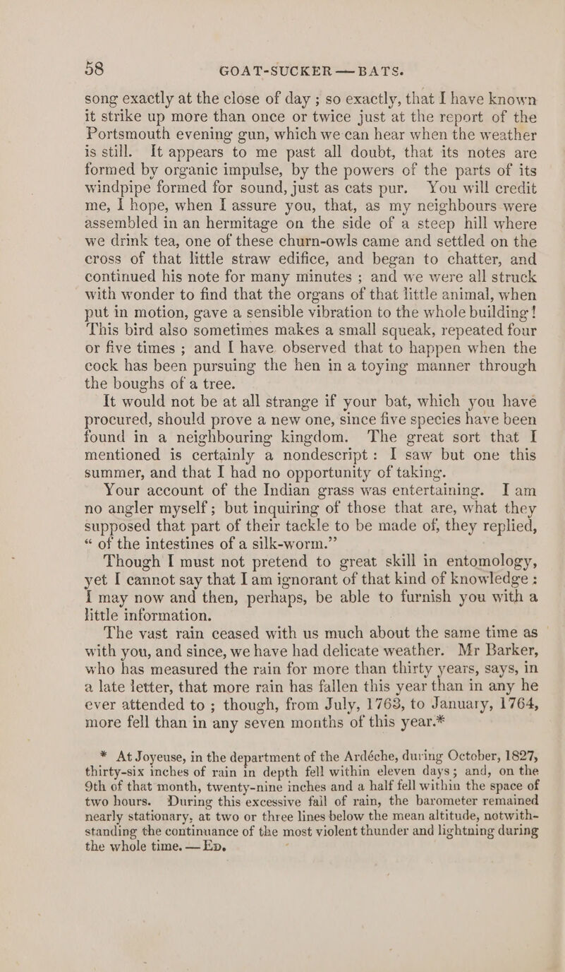 song exactly at the close of day ; so exactly, that I have known it strike up more than once or twice just at the report of the Portsmouth evening gun, which we can hear when the weather is still. It appears to me past all doubt, that its notes are formed by organic impulse, by the powers of the parts of its windpipe formed for sound, just as cats pur. You will credit me, I hope, when [ assure you, that, as my neighbours were assembled in an hermitage on the side of a steep hill where we drink tea, one of these churn-owls came and settled on the cross of that little straw edifice, and began to chatter, and continued his note for many minutes ; and we were all struck with wonder to find that the organs of that little animal, when put in motion, gave a sensible vibration to the whole building! This bird also sometimes makes a small squeak, repeated four or five times ; and [ have observed that to happen when the cock has been pursuing the hen in a toying manner through the boughs of a tree. It would not be at all strange if your bat, which you have procured, should prove a new one, since five species have been found in a neighbouring kingdom. The great sort that I mentioned is certainly a nondescript: I saw but one this summer, and that I had no opportunity of taking. Your account of the Indian grass was entertaining. Iam no angler myself; but inquiring of those that are, what they supposed that part of their tackle to be made of, they replied, “ of the intestines of a silk-worm.” Though I must not pretend to great skill in entomology, yet I cannot say that Iam ignorant of that kind of knowledge : I may now and then, perhaps, be able to furnish you with a little information. The vast rain ceased with us much about the same time as — with you, and since, we have had delicate weather. Mr Barker, who has measured the rain for more than thirty years, says, in a late letter, that more rain has fallen this year than in any he ever attended to ; though, from July, 1763, to January, 1764, more fell than in any seven months of this year.* * At Joyeuse, in the department of the Ardéche, during October, 1827, thirty-six inches of rain in depth fell within eleven days; and, on the 9th of that month, twenty-nine inches and a half fell within the space of two hours. ‘During this excessive fail of rain, the barometer remained nearly stationary, at two or three lines below the mean altitude, notwith- standing the continuance of the most violent thunder and lightning during the whole time. — Ep, ;