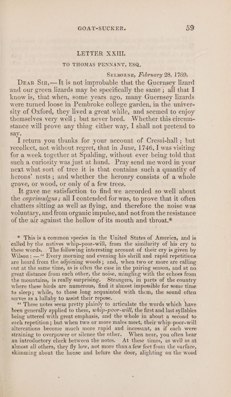 LETTER XXITIL TO THOMAS PENNANT, ESQ, Sevporne, February 28, 1769. Dear Sir,— It is not improbable that the Guernsey lizard and our green lizards may be specifically the same ; all that I know is, that when, some years ago, many Guernsey lizards were turned loose in Pembroke college garden, in the univer- sity of Oxford, they lived a great while, and seemed to enjoy themselves very well; but never bred. Whether this circum- stance will prove any thing either way, I shall not pretend to say. ee taen you thanks for your account of Cressi-hall ; but recollect, not without regret, that in June, 1746, I was visiting for a week together at Spalding, without ever being told that such a curiosity was just at hand. Pray send me word in your next what sort of tree it is that contains such a quantity of herons’ nests ; and whether the heronry consists of a whole grove, or wood, or only of a few trees. It gave me satisfaction to find we accorded so well about the caprimulgus ; all I contended for was, to prove that it often chatters sitting as well as flying, and therefore the noise was voluntary, and from organic impulse, and not from the resistance of the air against the hollow of its mouth and throat.* * This is a common species in the United States of America, and is called by the natives whip-poor-will, from the similarity of his cry to these words. The following interesting account of their cry is given by Wilson : — “‘ Every morning and evening his shrill and rapid repetitions are heard from the adjoining woods; and, when two or more are calling out at the same time, as is often the case in the pairing season, and at no great distance from each other, the noise, mingling with the echoes from the mountains, is really surprising. Strangers, in parts of the country where these birds are numerous, find it almost impossible for some time to sleep; while, to those long acquainted with them, the sound often serves as a lullaby to assist their repose. «‘ These notes seem pretty plainly to articulate the words which have been generally applied to them, whip-poor-will, the first and last syllables being uttered with great emphasis, and the whole in about a second to each repetition; but when two or more males meet, their whip-poor-will altercations become much more rapid and incessant, as if each were straining to overpower or silence the other. When near, you often hear an introductory cluck between the notes. At these times, as well as at almost all others, they fly low, not more than a few feet from the surface, skimming about the house and before the door, alighting on the wood
