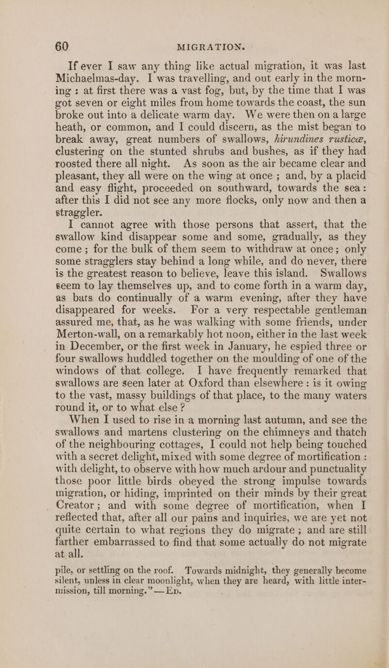 If ever I saw any thing like actual migration, it was last Michaelmas-day. I was travelling, and out early in the morn- ing : at first there was a vast fog, but, by the time that I was got seven or eight miles from home towards the coast, the sun broke out into a delicate warm day. We were then ona large heath, or common, and I could discern, as the mist began to break away, great numbers of swallows, hirundines rustice, clustering on the stunted shrubs and bushes, as if they had roosted there all night. As soon as the air became clear and pleasant, they all were on the wing at once ; and, by a placid and easy flight, proceeded on southward, towards the sea: after this I did not see any more flocks, only now and then a straggler. I cannot agree with those persons that assert, that the swallow kind disappear some and some, gradually, as they come ; for the bulk of them seem to withdraw at once; only some stragglers stay behind a long while, and do never, there is the greatest reason to believe, leave this island. Swallows seem to lay themselves up, and to come forth in a warm day, as bats do continually of a warm evening, after they have disappeared for weeks. For a very respectable gentleman assured me, that, as he was walking with some friends, under Merton-wall, on a remarkably hot noon, either in the last week in December, or the first week in January, he espied three or four swallows huddled together on the moulding of one of the windows of that college. I have frequently remarked that swallows are seen later at Oxford than elsewhere : is it owing to the vast, massy buildings of that place, to the many waters round it, or to what else ? When I used to rise in a morning last autumn, and see the swallows and martens clustering on the chimneys and thatch of the neighbouring cottages, I could not help being touched with a secret delight, mixed with some degree of mortification : with delight, to observe with how much ardour and punctuality those poor little birds obeyed the strong impulse towards migration, or hiding, imprinted on their minds by their great _ Creator; and with some degree of mortification, when I reflected that, after all our pains and inquiries, we are yet not quite certain to what regions they do migrate ; and are still bers embarrassed to find that some actually do not migrate at all. pile, or settling on the roof. Towards midnight, they generally become silent, unless in clear moonlight, when they are heard, with little inter- mission, till morning.” — Ep.
