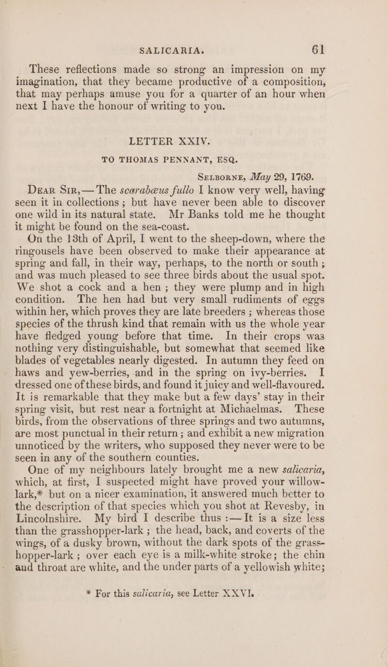 These reflections made so strong an impression on my imagination, that they became productive of a composition, that may perhaps amuse you for a quarter of an hour when next I have the honour of writing to you. LETTER XXIV. TO THOMAS PENNANT, ESQ. SeLBorneE, May 29, 1769. Dear Sir,— The scaradeus fullo I know very well, having seen it in collections ; but have never been able to discover one wild in its natural state. Mr Banks told me he thought it might be found on the sea-coast. On the 13th of April, I went to the sheep-down, where the ringousels have been observed to make their appearance at spring and fall, in their way, perhaps, to the north or south ; and was much pleased to see three birds about the usual spot. We shot a cock and a hen; they were plump and in high condition. The hen had but very small rudiments of eggs within her, which proves they are late breeders ; whereas those species of the thrush kind that remain with us the whole year have fledged young before that time. In their crops was nothing very distinguishable, but somewhat that seemed like blades of vegetables nearly digested. In autumn they feed on haws and yew-berries, and in the spring on ivy-berries. I dressed one of these birds, and found it juicy and well-flavoured. It is remarkable that they make but a few days’ stay in their spring visit, but rest near a fortnight at Michaelmas. These birds, from the observations of three springs and two autumns, are most punctual in their return ; and exhibit a new migration unnoticed by the writers, who supposed they never were to be seen in any of the southern counties. One of my neighbours lately brought me a new salicaria, which, at first, I suspected might have proved your willow- lark,* but on a nicer examination, it answered much better to the description of that species which you shot at Revesby, in Lincolnshire. My bird I describe thus :—It is a size less than the grasshopper-lark ; the head, back, and coverts of the wings, of a dusky brown, without the dark spots of the grass- hopper-lark ; over each eye is a milk-white stroke; the chin and throat are white, and the under parts of a yellowish white; * For this salicaria, see Letter XXVI.