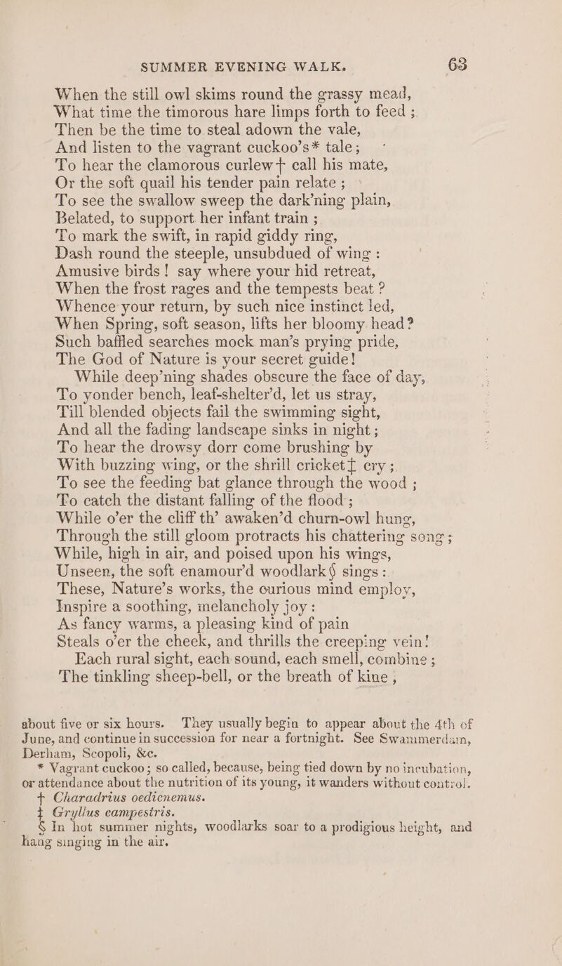 When the still owl skims round the grassy mead, What time the timorous hare limps forth to feed ;. Then be the time to steal adown the vale, And listen to the vagrant cuckoo’s* tale ; To hear the clamorous curlew + call his mate, Or the soft quail his tender pain relate ; To see the swallow sweep the dark’ning plain, Belated, to support. her infant train ; To mark the swift, in rapid giddy ring, Dash round the steeple, unsubdued of wing : Amusive birds! say where your hid retreat, When the frost rages and the tempests beat ? Whence your return, by such nice instinct led, When Spring, soft season, lifts her bloomy head ? Such bafiled searches mock man’s prying pride, The God of Nature is your secret guide! While deep’ning shades obscure the face of day, To yonder bench, leaf-shelter’d, let us stray, Till blended objects fail the swimming sight, And all the fading landscape sinks in night ; To hear the drowsy dorr come brushing by With buzzing wing, or the shrill cricket{ ery ; To see the feeding bat glance through the wood ; To catch the distant falling of the flood ; While o’er the cliff th’ awaken’d churn-owl hung, Through the still gloom protracts his chattering song ; While, high in air, and poised upon his wings, Unseen, the soft enamour’d woodlark§ sings : These, Nature’s works, the curious mind employ, Inspire a soothing, melancholy joy: As fancy warms, a pleasing kind of pain Steals o’er the cheek, and thrills the creeping vein! Each rural sight, each sound, each smell, combine ; The tinkling sheep-bell, or the breath of kine , about five or six hours. They usually begin to appear about the 4th of June, and continue in successica for near a fortnight. See Swammerdain, Derham, Scopoli, &amp;c. * Vagrant cuckoo; so called, because, being tied down by no incubation, or attendance about the nutrition of its young, it wanders without control. + Charadrius oedicnemus. t Gryllus campestris. § In hot summer nights, woodlarks soar to a prodigious height, and hang singing in the air.