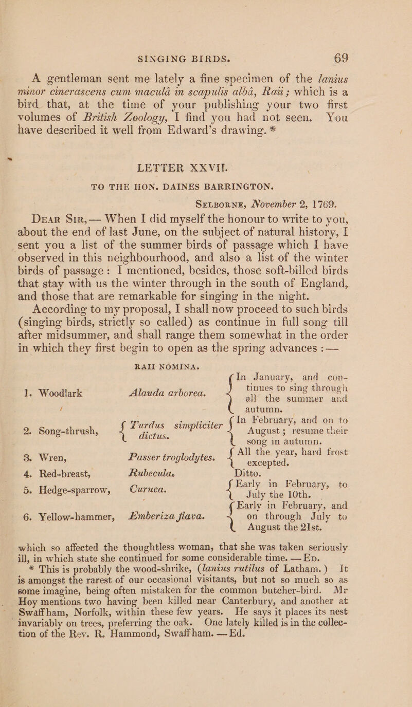 A gentleman sent me lately a fine specimen of the lanius minor cinerascens cum maculd in scapulis alba, Raw; which is a bird that, at the time of your publishing your two first volumes of British Zoology, I find you had not seen. You have described it well from Edward’s drawing. * LETTER XXVII. TO THE HON. DAINES BARRINGTON. SELBoRNE, November 2, 1769. Dear Sir,— When I did myself the honour to write to you, about the end of last June, on the subject of natural history, [ ‘sent you a list of the summer birds of passage which I have observed in this neighbourhood, and also a list of the winter birds of passage: I mentioned, besides, those soft-billed birds that stay with us the winter through in the south of England, and those that are remarkable for singing in the night. According to my proposal, I shall now proceed to such birds (singing birds, strictly so called) as continue in full song till after midsummer, and shall range them somewhat in the order in which they first begin to open as the spring advances :— RAIL NOMINA. In January, and con- jnues to sing throug) 1. Woodlark Alauda arborea. pa seas area) all the summer and ! autumn. Turdus simpliciter 2. Song-thrush, August ; resume their oe February, and on to dictus. song in autumn. 3. Wren, Passer troglodytes. bee ae hard frost 4. Red-breast, Rubecula. Ditto. ‘ 5. Hedge-sparrow, Curuca. wits a Tenor to Early in February, and 6. Yellow-hammer, mberiza flava. on through July to August the 21st. which so affected the thoughtless woman, that she was taken seriously ill, in which state she continued for some considerable time. — En. * This is probably the wood-shrike, (lanius rutilus of Latham.) It is amongst the rarest of our occasional visitants, but not so much so as some imagine, being often mistaken for the common butcher-bird. Mr Hoy mentions two having been killed near Canterbury, and another at Swaffham, Norfolk, within these few years. He says it places its nest invariably on trees, preferring the oak. One lately killed is in the collec- tion of the Rev. R. Hammond, Swaifham. — Ed.