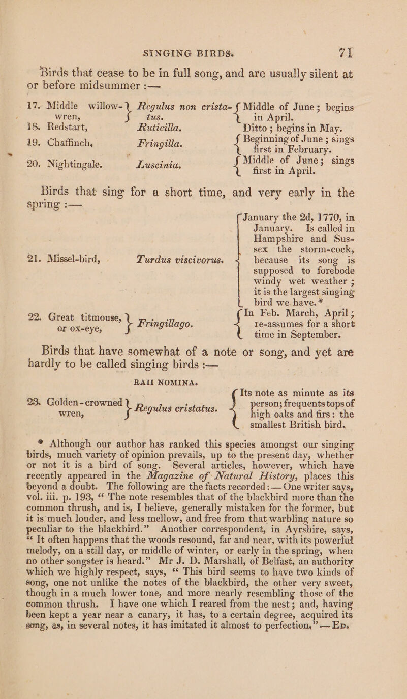 Birds that cease to be in full song, and are usually silent at or before midsummer :— 17. Middle willow-. Regulus non crista- Mera of June; begins MEEHs tus. in April. 18. Redstart, Ruticilla. Ditto ; begins in May. 49. Chaffinch, Fringilla. Beginning of June ; sings first in February. ighti  ‘ni Middle of June; si 20. Nightingale. Luscinia. 4 aa Pee 3 Sings Birds that sing for a short time, and very early in the spring :-— January the 2d, 1770, in January. Is called in Hampshire and Sus- sex the storm-cock, 21. Missel-bird, | Turdus viscivorus. because its song is supposed to forebode windy wet weather ; it is the largest singing bird we. have. * 22, Great titmouse, - Feb. March, April ; re- for a short or ox-eye, e-assumes for a shor time in September. \ Fringillago. Birds that have somewhat of a note or song, and yet are hardly to be called singing birds :— RAII NOMINA. aid Its note as minute as its 23. Golden-crowned ee. person; frequents tops of wren, \ Reg ulus ertstatus. high oaks and firs: the ; smallest British bird. * Although our author has ranked this species amongst our singing birds, much variety of opinion prevails, up to the present day, whether or not it is a bird of song. Several articles, however, which have recently appeared in the Magazine of Natural History, places this beyond a doubt. The following are the facts recorded :— One writer says, vol. i. p. 193, “* The note resembles that of the blackbird more than the common thrush, and is, I believe, generally mistaken for the former, but it is much louder, and less mellow, and free from that warbling nature so peculiar to the blackbird.” Another correspondent, in Ayrshire, says, *¢ It often happens that the woods resound, far and near, with its powerful melody, on a still day, or middle of winter, or early in the spring, when no other songster is heard.” Mr J. D. Marshall, of Belfast, an authority which we highly respect, says, “‘ This bird seems to have two kinds of song, one not unlike the notes of the blackbird, the other very sweet, though in a much lower tone, and more nearly resembling those of the common thrush. I have one which I reared from the nest; and, having been kept a year near a canary, it has, to a certain degree, acquired its _ gong, as, in several notes, it has imitated it almost to perfection,” — En.
