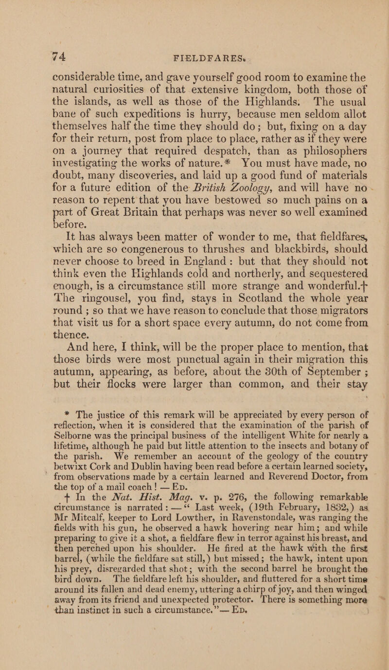 considerable time, and gave yourself good room to examine the natural curiosities of that extensive kingdom, both those of the islands, as well as those of the Highlands. The usual bane of such expeditions is hurry, because men seldom allot themselves half the time they should do; but, fixing on a day for their return, post from place to place, rather as if they were on a journey that required despatch, than as philosophers investigating the works of nature.* You must have made, no doubt, many discoveries, and laid up a good fund of materials for a future edition of the British Zoology, and will have no - reason to repent that you have bestowed so much pains on a a of Great Britain that perhaps was never so well examined efore. It has always been matter of wonder to me, that fieldfares, which are so congenerous to thrushes and blackbirds, should never choose to breed in England: but that they should not think even the Highlands cold and northerly, and sequestered enough, is a circumstance still more strange and wonderful.- The ringousel, you find, stays in Scotland the whole year round ; so that we have reason to conclude that those migrators that visit us for a short space every autumn, do not come from thence. And here, I think, will be the proper place to mention, that those birds were most punctual again in their migration this autumn, appearing, as before, about the 30th of September ; but their flocks were larger than common, and their stay * The justice of this remark will be appreciated by every person of reflection, when it is considered that the examination of the parish of Selborne was the principal business of the intelligent White for nearly a lifetime, although he paid but little attention to the insects and botany of the parish. We remember an account of the geology of the country betwixt Cork and Dublin having been read before a certain learned society, ' from observations made by a certain learned and Reverend Doctor, from the top of a mail coach! — Ep. + In the Nat. Hist. Mag. v. p. 276, the following remarkable circumstance is narrated : — ‘* Last week, (19th February, 1882,) as Mr Mitcalf, keeper to Lord Lowther, in Ravenstondale, was ranging the fields with his gun, he observed a hawk hovering near him; and while preparing to give it a shot, a fieldfare flew in terror against his breast, and then perched upon his shoulder. He fired at the hawk with the first barrel, (while the fieldfare sat still,) but missed; the hawk, intent upon his prey, disregarded that shot; with the second barrel he brought the bird down. The fieldfare left his shoulder, and fluttered for a short time around its fallen and dead enemy, uttering achirp of joy, and then winged away from its friend and unexpected protector. There is something more - than instinct in such a circumstance.” — Ep, |
