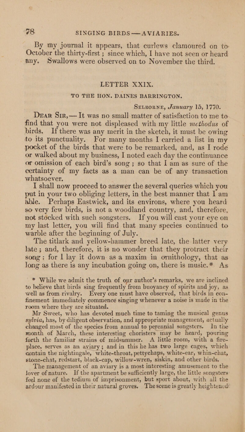 #8 SINGING BIRDS —AVIARIES. By my journal it appears, that curlews clamoured on to: October the thirty-first ; since which, I have not seen or heard any. Swallows were observed on to November the third. LETTER XXIX. TO THE HON. DAINES BARRINGTON. SELEORNE, January 15, 1770. Dear Sir,— It was no small matter of satisfaction to me to find that you were not displeased with my little methodus of birds. If there was any merit in the sketch, it must be owing to its punctuality. For many months I carried a list in my pocket of the birds that were to be remarked, and, as I rode or walked about my business, I noted each day the continuance or omission of each bird’s song ; so that I am as sure of the certainty of my facts as a man can be of any transaction whatsoever. I shall now proceed to answer the several queries which you put in your two obliging letters, in the best manner that 1 am able. Perhaps Eastwick, and its environs, where you heard so very few birds, is not a woodland country, and, therefore, not stocked with such songsters. If you will cast your eye on my last letter, you will find that many species continued to warble after the beginning of July. The titlark and yellow-hammer breed late, the latter very late ; and, therefore, it is no wonder that they protract their song: for | lay it down as a maxim in ornithology, that as long as there is any incubation going on, there is musie.* As * While we admit the truth of opr author’s remarks, we are inclined to believe that birds sing frequently from buoyancy of spirits and joy, as well as from rivalry. Every one must have observed, that birds in con- finement immediately commence singing whenever a noise is made in the room where they are situated. Mr Sweet, who has devoted much time to taming the musical genus sylvia, has, by diligent observation, and appropriate management, actually changed most of the species from annual to perennial songsters. In the month of March, these interesting choristers may be heard, pouring forth the familiar strains of midsummer. A little room, with a fire- place, serves as an aviary; and in this he has two large cages, which contain the nightingale, white-throat, pettychaps, white-ear, whin-chat, stone-chat, redstart, black-cap, willow-wren, siskin, and other birds. The management of an aviary is a most interesting amusement to the lover of nature. If the apartment be sufficiently large, the little songsters feel none of the tedium of imprisonment, but sport about, with all the ardour manifested in their natural groves. Thescene is greatly heightened