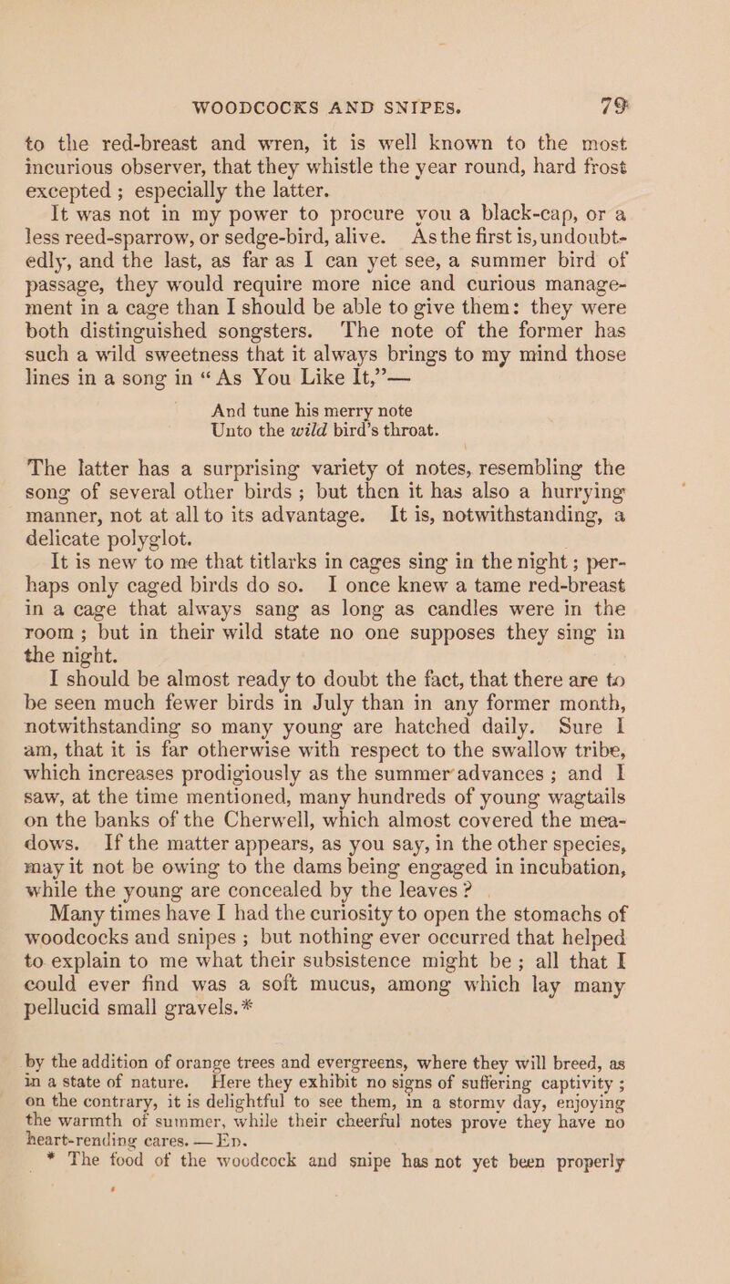 WOODCOCKS AND SNIPES. 79: to the red-breast and wren, it is well known to the most incurious observer, that they whistle the year round, hard frost excepted ; especially the latter. It was not in my power to procure you a black-cap, or a less reed-sparrow, or sedge-bird, alive. Asthe first 1s, undoubt- edly, and the last, as far as I can yet see, a summer bird of passage, they would require more nice and curious manage- ment in a cage than I should be able to give them: they were both distinguished songsters. The note of the former has such a wild sweetness that it always brings to my mind those lines in a song in “ As You Like It,’”— And tune his merry note Unto the wild bird’s throat. The latter has a surprising variety ot notes, resembling the song of several other birds ; but then it has also a hurrying manner, not at allto its advantage. It is, notwithstanding, a delicate polyglot. It is new to me that titlarks in cages sing in the night ; per- haps only caged birds do so. I once knew a tame red-breast in a cage that always sang as long as candles were in the room ; but in their wild state no one supposes they sing in the night. I should be almost ready to doubt the fact, that there are to be seen much fewer birds in July than in any former month, notwithstanding so many young are hatched daily. Sure I am, that it is far otherwise with respect to the swallow tribe, which increases prodigiously as the summer’advances ; and I saw, at the time mentioned, many hundreds of young wagtails on the banks of the Cherwell, which almost covered the mea- dows. Ifthe matter appears, as you say, in the other species, may it not be owing to the dams being engaged in incubation, while the young are concealed by the leaves? | Many times have I had the curiosity to open the stomachs of woodcocks and snipes ; but nothing ever occurred that helped to.explain to me what their subsistence might be; all that I could ever find was a soft mucus, among which lay many pellucid small gravels. * by the addition of orange trees and evergreens, where they will breed, as in a state of nature. Here they exhibit no signs of suffering captivity ; on the contrary, it is delightful to see them, in a stormy day, enjoying the warmth of summer, while their cheerful notes prove they have no heart-rending cares. — Ep. _* The food of the wocdcock and snipe has not yet been properly