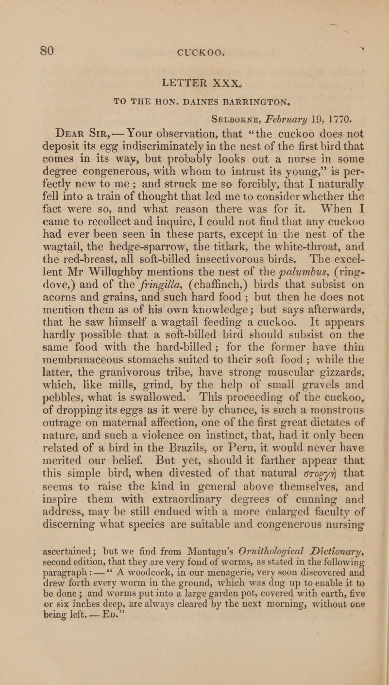 LETTER XXX, TO THE HON. DAINES BARRINGTON. SELBoRNE, February 19, 1770. Dear Sir,— Your observation, that “the cuckoo does not deposit its egg indiscriminately in the nest of the first bird that comes in its way, but probably looks out a nurse in some degree congenerous, with whom to intrust its young,” is per- fectly new to me; and struck me so forcibly, that I naturally fell into a train of thought that led me to consider whether the fact were so, and what reason there was for it. When I came to recollect and inquire, I could not find that any cuckoo had ever been seen in these parts, except in the nest of the wagtail, the hedge-sparrow, the titlark, the white-throat, and the red-breast, all soft-billed insectivorous birds. The excel- lent Mr Willughby mentions the nest of the palumbus, (rimg- dove,) and of the fringilla, (chaffinch,) birds that subsist on acorns and grains, and such hard food; but then he does not mention them as of his own knowledge; but says afterwards, that he saw himself a wagtail feeding a cuckoo. It appears hardly possible that a soft-billed bird should subsist on the same food with the hard-billed; for the former have thin membranaceous stomachs suited to their soft food ; while the latter, the granivorous tribe, have strong muscular gizzards, which, like mills, grind, by the help of small gravels and pebbles, what is swallowed. ‘This proceeding of the cuckoo, of dropping its eggs as it were by chance, is such a monstrous outrage on maternal affection, one of the first great dictates of nature, and such a violence on instinct, that, had it only been related of a bird in the Brazils, or Peru, it would never have merited our belief. But yet, should it farther appear that this simple bird, when divested of that natural orogyj that seems to raise the kind in general above themselves, and inspire them with extraordinary degrees of cunning and address, may be still endued with a more enlarged faculty of discerning what species are suitable and congenerous nursing ascertained; but we find from Montagu’s Ornithological Dictionary, second edition, that they are very fond of worms, as stated in the following paragraph : — ‘‘ A woodcock, in our menagerie, very soon discovered and drew forth every worm in the ground, which was dug up to enable it to be done; and worms put into a large garden pot, covered with earth, five or six inches deep, are always cleared by the next morning, without one being left. — Ep.”