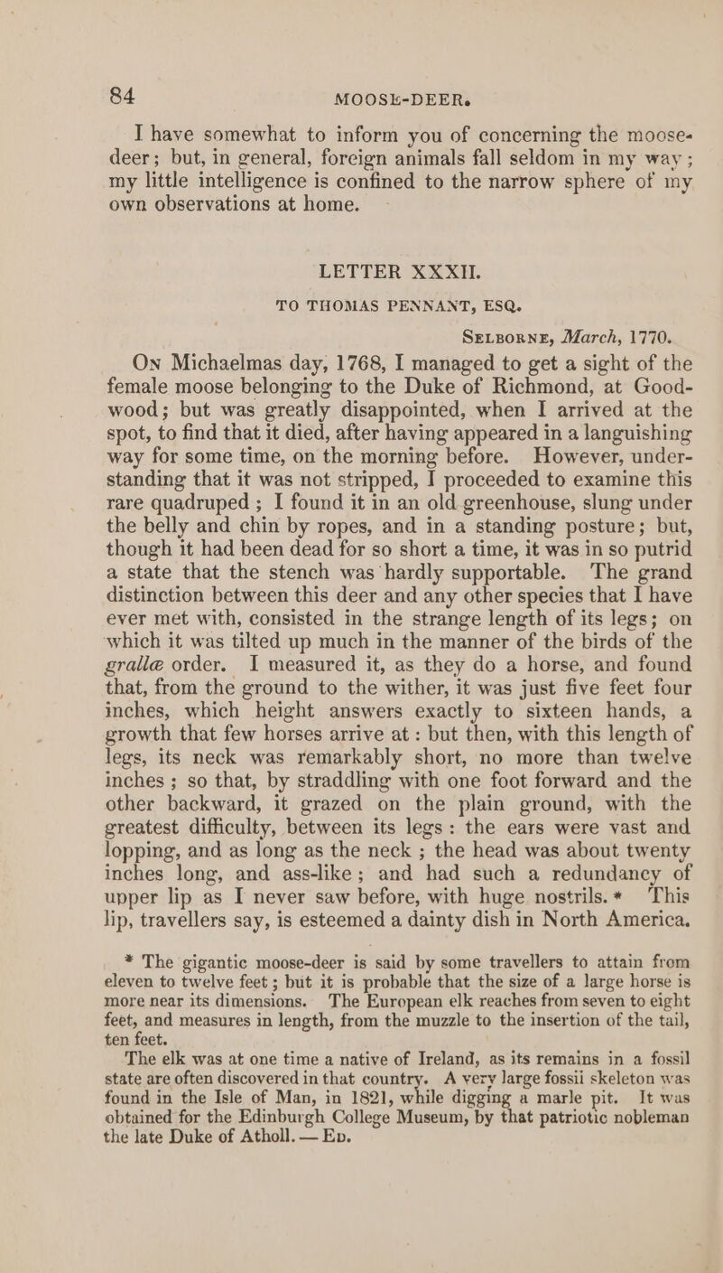 I have somewhat to inform you of concerning the moose- deer; but, in general, foreign animals fall seldom in my way ; my little intelligence is confined to the narrow sphere of my own observations at home. LETTER XXXII. TO THOMAS PENNANT, ESQ. SELBORNE, March, 1770. On Michaelmas day, 1768, I managed to get a sight of the female moose belonging to the Duke of Richmond, at Good- wood; but was greatly disappointed, when I arrived at the spot, to find that it died, after having appeared in a languishing way for some time, on the morning before. However, under- standing that it was not stripped, I proceeded to examine this rare quadruped ; I found it in an old greenhouse, slung under the belly and chin by ropes, and in a standing posture; but, though it had been dead for so short a time, it was in so putrid a state that the stench was hardly supportable. The grand distinction between this deer and any other species that I have ever met with, consisted in the strange length of its legs; on which it was tilted up much in the manner of the birds of the gralle order. I measured it, as they do a horse, and found that, from the ground to the wither, it was just five feet four inches, which height answers exactly to sixteen hands, a growth that few horses arrive at : but then, with this length of legs, its neck was remarkably short, no more than twelve inches ; so that, by straddling with one foot forward and the other backward, it grazed on the plain ground, with the greatest difficulty, between its legs: the ears were vast and lopping, and as long as the neck ; the head was about twenty inches long, and ass-like; and had such a redundancy of upper lip as I never saw before, with huge nostrils. * This lip, travellers say, is esteemed a dainty dish in North America. * The gigantic moose-deer is said by some travellers to attain from eleven to twelve feet ; but it is probable that the size of a large horse is more near its dimensions. The European elk reaches from seven to eight py: and measures in length, from the muzzle to the insertion of the tail, ten feet. The elk was at one time a native of Ireland, as its remains in a fossil state are often discovered in that country. A very large fossii skeleton was found in the Isle of Man, in 1821, while digging a marle pit. It was obtained for the Edinburgh College Museum, by that patriotic nobleman the late Duke of Atholl. — Ep.