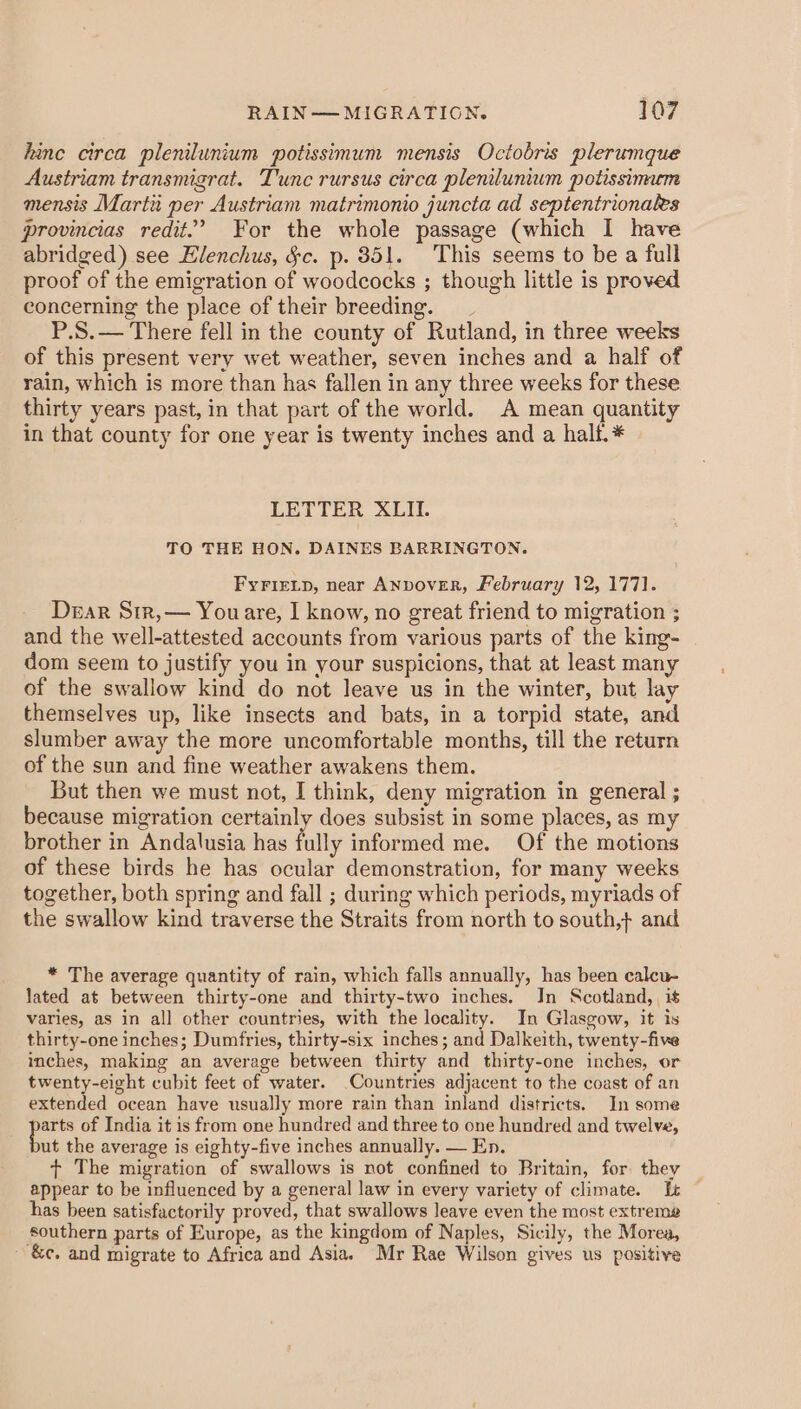 hinc circa plenilunium potissimum mensis Octobris plerumque Austriam transmigrat. Tunc rursus circa plenilunium potissinuem mensis Marta per Austriam matrimonio juncta ad septentrionales provincias redit.’ For the whole passage (which I have abridged) see Elenchus, §c. p. 851. This seems to be a full proof of the emigration of woodcocks ; though little is proved concerning the place of their breeding. P.S.— There fell in the county of Rutland, in three weeks of this present very wet weather, seven inches and a half of rain, which is more than has fallen in any three weeks for these thirty years past, in that part of the world. A mean quantity in that county for one year is twenty inches and a half. * LETTER XLII. TO THE HON. DAINES BARRINGTON. FyFriELp, near ANDovER, February 12, 1771. Dear Srr,— Youare, I know, no great friend to migration ; and the well-attested accounts from various parts of the king- dom seem to justify you in your suspicions, that at least many of the swallow kind do not leave us in the winter, but lay themselves up, like insects and bats, in a torpid state, and slumber away the more uncomfortable months, till the return of the sun and fine weather awakens them. But then we must not, I think, deny migration in general ; because migration certainly does subsist in some places, as my brother in Andalusia has fully informed me. Of the motions of these birds he has ocular demonstration, for many weeks together, both spring and fall ; during which periods, myriads of the swallow kind traverse the Straits from north to south,} and * The average quantity of rain, which falls annually, has been calcu- lated at between thirty-one and thirty-two inches. In Scotland, it varies, as in all other countries, with the locality. In Glasgow, it is thirty-one inches; Dumfries, thirty-six inches; and Dalkeith, twenty-five inches, making an average between thirty and thirty-one inches, or twenty-eight cubit feet of water. Countries adjacent to the coast of an extended ocean have usually more rain than inland districts. In some a of India it is from one hundred and three to one hundred and twelve, ut the average is eighty-five inches annually. — En. + The migration of swallows is not confined to Britain, for they _ appear to be influenced by a general law in every variety of climate. It — has been satisfactorily proved, that swallows leave even the most extreme southern parts of Europe, as the kingdom of Naples, Sicily, the Morea, &amp;e. and migrate to Africa and Asia. Mr Rae Wilson gives us positive