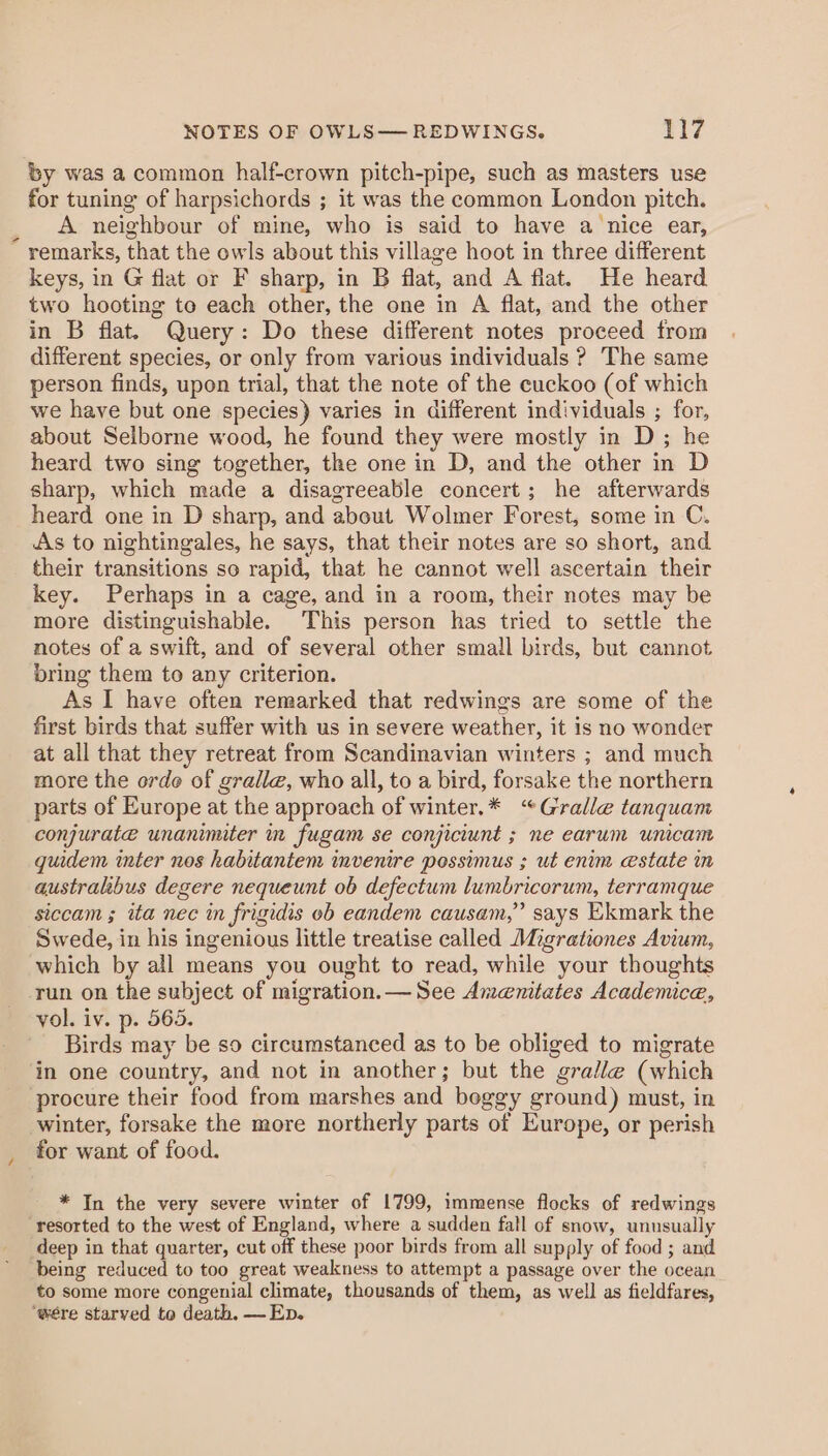 by was a common half-crown pitch-pipe, such as masters use for tuning of harpsichords ; it was the common London pitch. A neighbour of mine, who is said to have a nice ear, - remarks, that the owls about this village hoot in three different keys, in G flat or F sharp, in B flat, and A flat. He heard two hooting to each other, the one in A flat, and the other in B flat. Query: Do these different notes proceed from different species, or only from various individuals ? The same person finds, upon trial, that the note of the cuckoo (of which we have but one species) varies in different individuals ; for, about Selborne wood, he found they were mostly in D; he heard two sing together, the one in D, and the other in D sharp, which made a disagreeable concert; he afterwards heard one in D sharp, and about Wolmer Forest, some in C. As to nightingales, he says, that their notes are so short, and. their transitions so rapid, that he cannot well ascertain their key. Perhaps in a cage, and in a room, their notes may be more distinguishable. This person has tried to settle the notes of a swift, and of several other small birds, but cannot bring them to any criterion. As I have often remarked that redwings are some of the first birds that suffer with us in severe weather, it is no wonder at all that they retreat from Scandinavian winters ; and much more the orde of gralle, who all, to a bird, forsake the northern parts of Europe at the approach of winter.* “Gralle tanquam conjurate unanimiter in fugam se conjiciunt ; ne earum unicam quidem inter nos habitantem invenire possimus ; ut enim estate in australibus degere nequeunt ob defectum lumbricorum, terramque siccam ; ita nec in frigidis ob eandem causam,” says Ekmark the Swede, in his ingenious little treatise called Migrationes Avium, which by all means you ought to read, while your thoughts run on the subject of migration. — See Amenitates Academice, yol. iv. p. 565. Birds may be so circumstanced as to be obliged to migrate in one country, and not in another; but the gralle (which procure their food from marshes and beggy ground) must, in winter, forsake the more northerly parts of Europe, or perish for want of food. * In the very severe winter of 1799, immense flocks of redwings ‘resorted to the west of England, where a sudden fall of snow, unnsually deep in that quarter, cut off these poor birds from all supply of food ; and being reduced to too great weakness to attempt a passage over the ocean to some more congenial climate, thousands of them, as well as fieldfares, ‘were starved to death. — Ep.