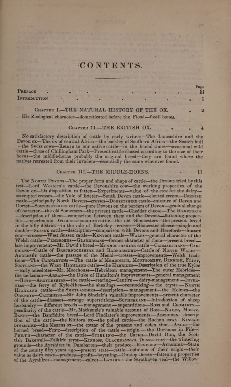 CONTENTS. Page PREFACE : ' ° . . : ; iii INTRODUCTION * ; ; . F ; s 1 Cuarrer I.—THE NATURAL HISTORY OF THE OX. @ 2 His Zoological character—domesticated before the Flood—fossil bones. CuarTer I11.—THE BRITISH OX. + . “ No satisfactory description of cattle by early writers—The Lancashire and the Devon ox—The ox of central Africa—the backley of Southern Africa—the Scotch bull —the Swiss cows—Return to our native cattle—in the feudal times—occasional wild cattle —those of Chillingham Park—Present cattle classed according to the size of their horns—the middle-horns probably the original breed—they are found where the natives retreated from their invaders—essentially the same wherever found. Cuarrer II].—THE MIDDLE-HORNS. . li The Norts Drevons—The proper form and shape of cattle—the Devons tried by this test—Lord Western’s cattle—the Devonshire cow—the working properties of the Devon ox—his disposition to fatten—Experiments—value of the cow for the dairy— attempted crosses—the Vale of Exeter—South Devon cattle—clouted cream—Cornisu cattle—principally North Devons~—crosses~DorsrrsuirE cattle—mixture of Devon and Dorset—SomERSETSHIRE cattle—pure Devons on the borders of Devon—gradual change of character—the old Somersets—the present cattle—Cheddar cheese—The Hrrzrorps —description of them—comparison between them and the Devons—fattening proper- ties—experiments—GLOoUCESTERSHIRE Cattle—the old Gloucesters—the present breed in the hilly district—in the vale of Berkeley—crosses—Gloucester cheese—single and double—Sussex cattle—description—comparison with Devons and Herefords—Sussex cow—crosses—W est Sussex cattle—KeEnrTisu cattle—W ates—general character of the Welsh cattle—PemBrokes—G.Lamorcans—former character of them—present breed— late improvement—Mr. David’s breed—MonmovurusuireE cattle—CarmartHens—Car- picans—Cattle of BrecKNocksHirE and RapnorsHire—Cattle of NorrH Waries— ANGLESEY cattle—the passage of the Menai—crosses—improvements—Welsh tradi- tions—The Carnarvons —The cattle of Mertoneru, Monraomzry, Densicu, Firnt, Scor.anp—the West HicHuanp cattle—the Hesripes—Description of the true Kyloe —early anecdotes—Mr. Moorhouse—Hebridean management—The outer Hebrides— the tacksman—Arran—the Duke of Hamilton’s improvements—general management —Bure—ArGyLEsHirE—the cattle—rearing—Cantire — dairy-management —INvEr- nEss—the ferry of Kyle-Rhea—the shealings —overstocking— the trysts — Nort HiexHianp cattle—the SHeTLAnpERs—description— management—the Holmes—the Orxneys—Cairuness—Sir John Sinclair’s valuable improvements—present character of the cattle—diseases—strange superstitions—SuTHERLAND—introduction of sheep husbandry — different breeds — management — superstitions—Ross and Cromarry— peculiarity of the cattle—Mr..Mackenzie’s valuable account of Ross—Narirn, Moray, Banrr—the Banffshire breed—Lord Findlater’s improvements —ABERDEEN—4descrip- tion of the cattle—the Kintore ox—the polled cattle—the Buchan cows—Kincar- DINESHIRE—the Mearns ox—the cottar of the present and olden time—Ancus—the horned breed—FireE—description of the cattle — origin —-the Durhams in Fife— Pertu—character of the cattl—Srirttne—the Carses—David Dun, the Scot- tish Bakewell—Falkirk tryst—Krnross, Crackmannan, Dumsarrox—the wintering grounds—the Ayrshires in Dumbarton—their produce—REnrREw—AYRSHIRE—State of the county fifty years ago—present state—cattle—opinions of their origin—their value as dairy-cows—produce—profit—boyening—Dunlop cheese—fattening properties of the Ayrshires—management—calves—Lanark—the Strathaven veai—the Willou-