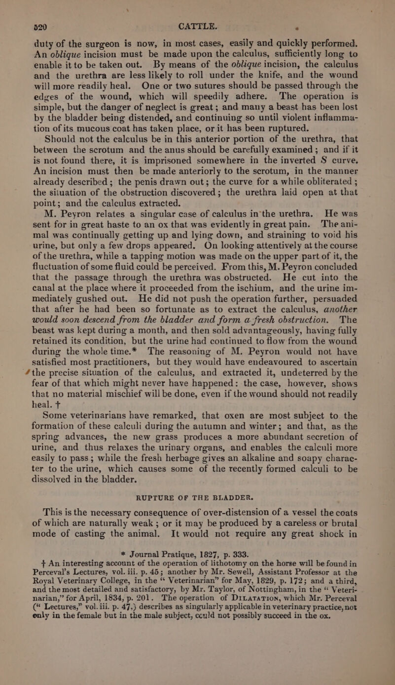 duty of the surgeon is now, in most cases, easily and quickly performed. An oblique incision must be made upon the calculus, sufficiently long to enable it to be taken out. By means of the oblique incision, the calculus and the urethra are less likely to roll under the knife, and the wound will more readily heal. One or two sutures should be passed through the edges of the wound, which will speedily adhere. The operation is simple, but the danger of neglect is great ; and many a beast has been lost by the bladder being distended, and continuing so until violent inflamma- tion of its mucous coat has taken place, or it has been ruptured. Should not the calculus be in this anterior portion of the urethra, that between the scrotum and the anus should be carefully examined ; and if it is not found there, it is imprisoned somewhere in the inverted S curve. An incision must then be made anteriorly to the scrotum, in the manner already described ; the penis drawn out; the curve for a while obliterated ; the situation of the obstruction discovered; the urethra laid open at that point; and the calculus extracted. M. Peyron relates a singular case of calculus in‘the urethra. He was sent for in great haste to an ox that was evidently in great pain. The ani- mal was continually getting up and lying down, and straining to void his urine, but only a few drops appeared. On looking attentively at the course of the urethra, while a tapping motion was made on the upper part of it, the fluctuation of some fluid could be perceived. From this, M. Peyron concluded that the passage through the urethra was obstructed. He cut into the canal at the place where it proceeded from the ischium, and the urine im- mediately gushed out. He did not push the operation further, persuaded that after he had been so fortunate as to extract the calculus, another would soon descend from the bladder and form a-fresh obstruction. The beast was kept during a month, and then sold advantageously, having fully retained its condition, but the urine had continued to flow from the wound during the whole time.* The reasoning of M. Peyron would not have satisfied most practitioners, but they would have endeavoured to ascertain “the precise situation of the calculus, and extracted it, undeterred by the fear of that which might never have happened: the case, however, shows that no material mischief will be done, even if the wound should not readily heal. T Some veterinarians have remarked, that oxen are most subject to the formation of these calculi during the autumn and winter; and that, as the spring advances, the new grass produces a more abundant secretion of urine, and thus relaxes the urinary organs, and enables the calculi more easily to pass ; while the fresh herbage gives an alkaline and soapy charac- ter to the urine, which causes some of the recently formed calculi to be dissolved in the bladder. RUPTURE OF THE BLADDER. This is the necessary consequence of over-distension of a vessel the coats of which are naturally weak ; or it may be produced by a careless or brutal mode of casting the animal. It would not require any great shock in * Journal Pratique, 1827, p. 333. + An interesting account of the operation of lithotomy on the horse will be found in Perceval’s Lectures, vol. iii. p. 45; another by Mr. Sewell, Assistant Professor at the Royal Veterinary College, in the “ Veterinarian” for May, 1829, p. 172; and a third, and the most detailed and satisfactory, by Mr. Taylor, of Nottingham, in the “ Veteri- narian,” for April,-1834, p. 201. The operation of DrtataTion, which Mr. Perceval (“ Lectures,” vol. iii. p. 47,) describes as singularly applicable in veterinary practice, not enly in the female but in the male subject, cculd not possibly succeed in the ox.