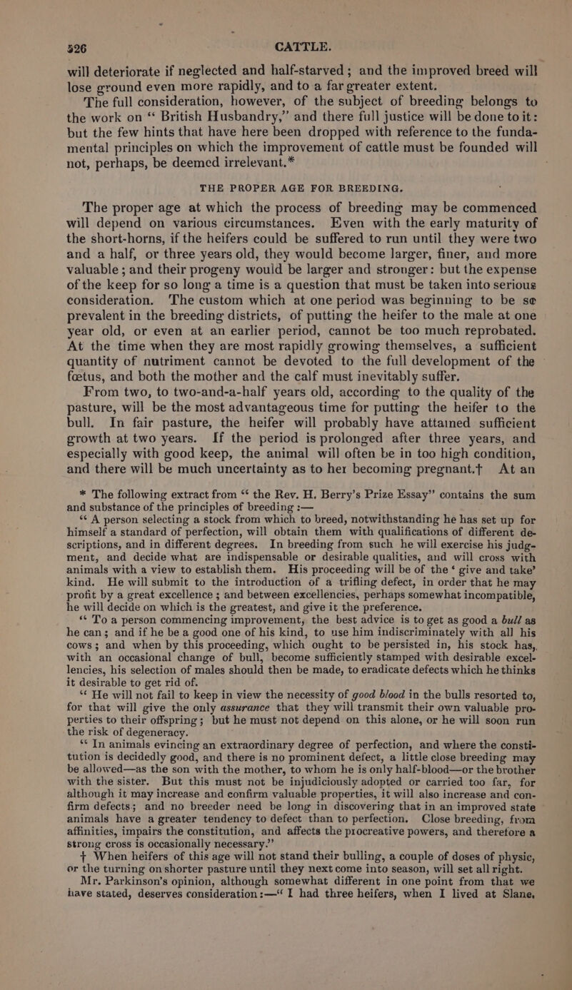 will deteriorate if neglected and half-starved ; and the improved breed will lose ground even more rapidly, and to a far greater extent. The full consideration, however, of the subject of breeding belongs to the work on “ British Husbandry,” and there full justice will be done to it: but the few hints that have here been dropped with reference to the funda- mental principles on which the improvement of cattle must be founded will not, perhaps, be deemed irrelevant.* THE PROPER AGE FOR BREEDING. The proper age at which the process of breeding may be commenced will depend on various circumstances. Even with the early maturity of the short-horns, if the heifers could be suffered to run until they were two and a half, or three years old, they would become larger, finer, and more valuable ; and their progeny would be larger and stronger: but the expense of the keep for so long a time is a question that must be taken into serious consideration. ‘The custom which at one period was beginning to be se prevalent in the breeding districts, of putting the heifer to the male at one year old, or even at an earlier period, cannot be too much reprobated. At the time when they are most rapidly growing themselves, a sufficient quantity of nutriment cannot be devoted to the full development of the — foetus, and both the mother and the calf must inevitably suffer. From two, to two-and-a-half years old, according to the quality of the pasture, will be the most advantageous time for putting the heifer to the bull. In fair pasture, the heifer will probably have attaimed sufficient growth at two years. If the period is prolonged after three years, and especially with good keep, the animal will often be in too high condition, and there will be much uncertainty as to her becoming pregnant.t At an * The following extract from ‘‘ the Rev. H. Berry’s Prize Essay’ contains the sum and substance of the principles of breeding :— ‘¢ A person selecting a stock from which to breed, notwithstanding he has set up for himself a standard of perfection, will obtain them with qualifications of different de- scriptions, and in different degrees. In breeding from such he will exercise his judg- ment, and decide what are indispensable or desirable qualities, and will cross with animals with a view to establish them. His proceeding will be of the ‘ give and take’ kind. He will submit to the introduction of a trifling defect, in order that he may profit by a great excellence ; and between excellencies, perhaps somewhat incompatible, he will decide on which is the greatest, and give it the preference. ‘¢ To a person commencing improvement, the best advice is to get as good a bull as he can; and if he be a good one of his kind, to use him indiscriminately with all his cows; and when by this proceeding, which ought to be persisted in, his stock has,, with an occasional change of bull, become sufficiently stamped with desirable excel- lencies, his selection of males should then be made, to eradicate defects which he thinks it desirable to get rid of. ‘“* He will not fail to keep in view the necessity of good blood in the bulls resorted to, for that will give the only assurance that they will transmit their own valuable pro- perties to their offspring; but he must not depend on this alone, or he will soon run the risk of degeneracy. ** In animals evincing an extraordinary degree of perfection, and where the consti- tution is decidedly good, and there is no prominent defect, a little close breeding ma be allowed—as the son with the mother, to whom he is only half-blood—or the brother with the sister. But this must not be injudiciously adopted or carried too far, for although it may increase and confirm valuable properties, it will also increase and con- firm defects; and no breeder need be long in discovering that in an improved state animals have a greater tendency to defect than to perfection. Close breeding, from affinities, impairs the constitution, and affects the procreative powers, and therefore a strong cross is occasionally necessary.” + When heifers of this age will not stand their bulling, a couple of doses of physic, or the turning on shorter pasture until they next come into season, will set all right. Mr. Parkinson’s opinion, although somewhat different in one point from that we have stated, deserves consideration: —‘ I had three heifers, when I lived at Slane,