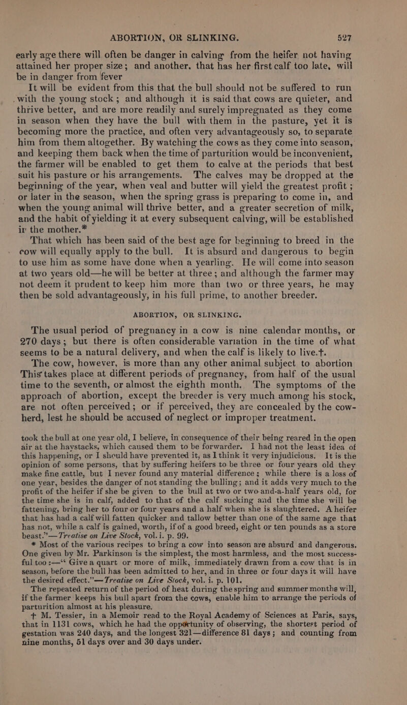 early age there will often be danger in calving from the heifer not having attained her proper size; and another, that has her first calf too late, will be in danger from fever It will be evident from this that the bull should not be suffered to run .with the young stock; and although it is said that cows are quieter, and thrive better, and are more readily and surely impregnated as they come in season when they have the bull with them in the pasture, yet it is becoming more the practice, and often very advantageously so, to separate him from them altogether. By watching the cows as they come into season, and keeping them back when the time of parturition would be inconvenient, the farmer will be enabled to get them to calve at the periods that best suit his pasture or his arrangements. The calves may be dropped at the beginning of the year, when veal and butter will yield the greatest profit ; or later in the season, when the spring grass is preparing to come in, and when the young animal will thrive better, and a greater secretion of milk, and the habit of yielding it at every subsequent calving, will be established ir the mother.* That which has been said of the best age for beginning to breed in the cow will equally apply tothe bull. It is absurd and dangerous to begin to use him as some have done when a yearling. He will come into season at two years old—he will be better at three; and although the farmer may not deem it prudent to keep him more than two or three years, he may then be sold advantageously, in his full prime, to another breeder. ABORTION, OR SLINKING. The usual period of pregnancy in a cow is nine calendar months, or 270 days; but there is often considerable variation in the time of what seems to be a natural delivery, and when the calf is likely to live.t. The cow, however, is more than any other animal subject to abortion This takes place at different periods of pregnancy, from half of the usual time to the seventh, or almost the eighth month. The symptoms of the approach of abortion, except the breeder is very much among his stock, are not often perceived; or if perceived, they are concealed by the cow- herd, lest he should be accused of neglect or improper treatment. took the bull at one year old, I believe, in consequence of their being reared in the open air at the haystacks, which caused them to be forwarder. I had not the least idea of this happening, or I sheuld have prevented it, as lthink it very injudicious. It is the opinion of some persons, that by suffering heifers to be three or four years old they make fine cattle, but I never found any material difference; while there is a loss of one year, besides the danger of not standing the bulling; and it adds very much to the profit of the heifer if she be given to the bull at two or two-and-a-half years old, for the time she is in calf, added to that of the calf sucking aad the time she will be fattening, bring her to four or four years and a half when she is slaughtered. A heifer that has had a calf will fatten quicker and tallow better than one of the same age that has not, while a calf is gained, worth, if of a good breed, eight or ten pounds as a store beast.” — Treatise on Live Stock, vol.i. p. 99. * Most of the various recipes to bring a cow into season are absurd and dangerous. One given by Mr. Parkinson is the simplest, the most harmless, and the most success- ful too :—‘* Give a quart or more of milk, immediately drawn from a cow that is in season, before the bull has been admitted to her, and in three or four days it will have the desired effect.”— Treatise on Live Stock, vol. i. p. 101. The repeated return of the period of heat during the spring and summer months will, if the farmer keeps his bull apart frora the cews, enable him to arrange the periods of parturition almost at his pleasure. + M. Tessier, in a Memoir read to the Royal Academy of Sciences at Paris, says, that in 1131 cows, which he had the opp@rtunity of observing, the shortest period of gestation was 240 days, and the longest 321—difference 81 days; and counting from nine months, 51 days over and 30 days under.