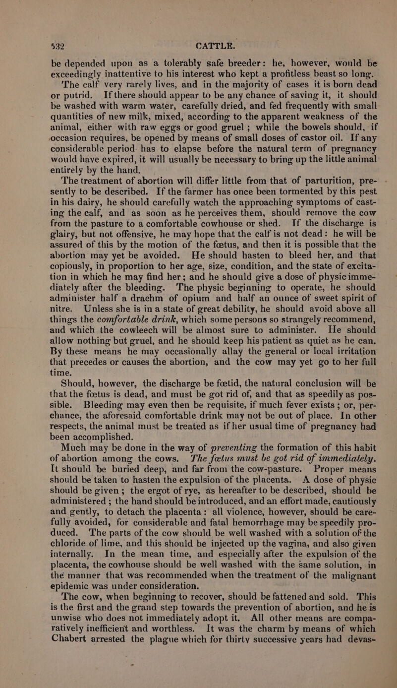 be depended upon as a tolerably safe breeder: he, however, would be exceedingly inattentive to his.interest who kept a profitless beast so long. ‘The calf very rarely lives, and in the majority of cases it is born dead or putrid. Ifthere should appear to be any chance of saving it, it should be washed with warm water, carefully dried, and fed frequently with small quantities of new milk, mixed, according to the apparent weakness of the animal, either with raw eggs or good gruel ; while the bowels should, if voccasion requires, be opened by means of small doses of castor oil. If any considerable period: has to elapse before the natural term of pregnancy would have expired, it will usually be necessary to bring up the little animal entirely by the hand. The treatment of abortion will differ little from that of parturition, pre- sently to be described. If the farmer has once been tormented by this pest in his dairy, he should carefully watch the approaching symptoms of cast- ing the calf, and as soon as he perceives them, should remove the cow from the pasture to a comfortable cowhouse or shed. If the discharge is glairy, but not offensive, he may hope that the calf is not dead: he will be assured of this by the motion of the foetus, and then it is possible that the abortion may yet be avoided. He should hasten to bleed her, and that copiously, in proportion to her age, size, condition, and the state of excita- tion in which he may find her; and he should give a dose of physic imme- diately after the bleeding. The physic beginning to operate, he should administer half a drachm of opium and half an ounce of sweet spirit of nitre. Unless she is in a state of great debility, he should avoid above all things the comfortable drink, which some persons so strangely recommend, and which the cowleech will be almost sure to administer. He should allow nothing but gruel, and he should keep his patient as quiet as he can, By these means he may occasionally allay the general or local irritation that precedes or causes the abortion, and the cow may yet go to her full time. Should, however, the discharge be foetid, the natural conclusion will be that the foetus is dead, and must be got rid of, and that as speedily as pos- sible. Bleeding may even then be requisite, if much fever exists ; or, per- chance, the aforesaid comfortable drink may not be out of place. In other respects, the animal must be treated as if her usual time of pregnancy had been accomplished. Much may be done in the way of preventing the formation of this habit of abortion among the cows. The foetus must be got rid of immediately. It should be buried deep, and far from the cow-pasture. Proper means should be taken to hasten the expulsion of the placenta. A dose of physic should be given; the ergot of rye, as hereafter to be described, should be administered ; the hand should be introduced, and an effort made, cautiously and gently, to detach the placenta: all violence, however, should be care- fully avoided, for considerable and fatal hemorrhage may be speedily pro- duced. The parts of the cow should be well washed with a solution of the chloride of lime, and this should be injected up the vagina, and also given internally. In the mean time, and especially after the expulsion of the placenta, the cowhouse should be well washed with the same solution, in the manner that was recommended when the treatment of the malignant epidemic was under consideration. The cow, when beginning to recover, should be fattened and sold. This is the first and the grand step towards the prevention of abortion, and he is unwise who does not immediately adopt it. All other means are compa- ratively inefficient and worthless. It was the charm by means of which Chabert arrested the plague which for thirty successive years had devas-