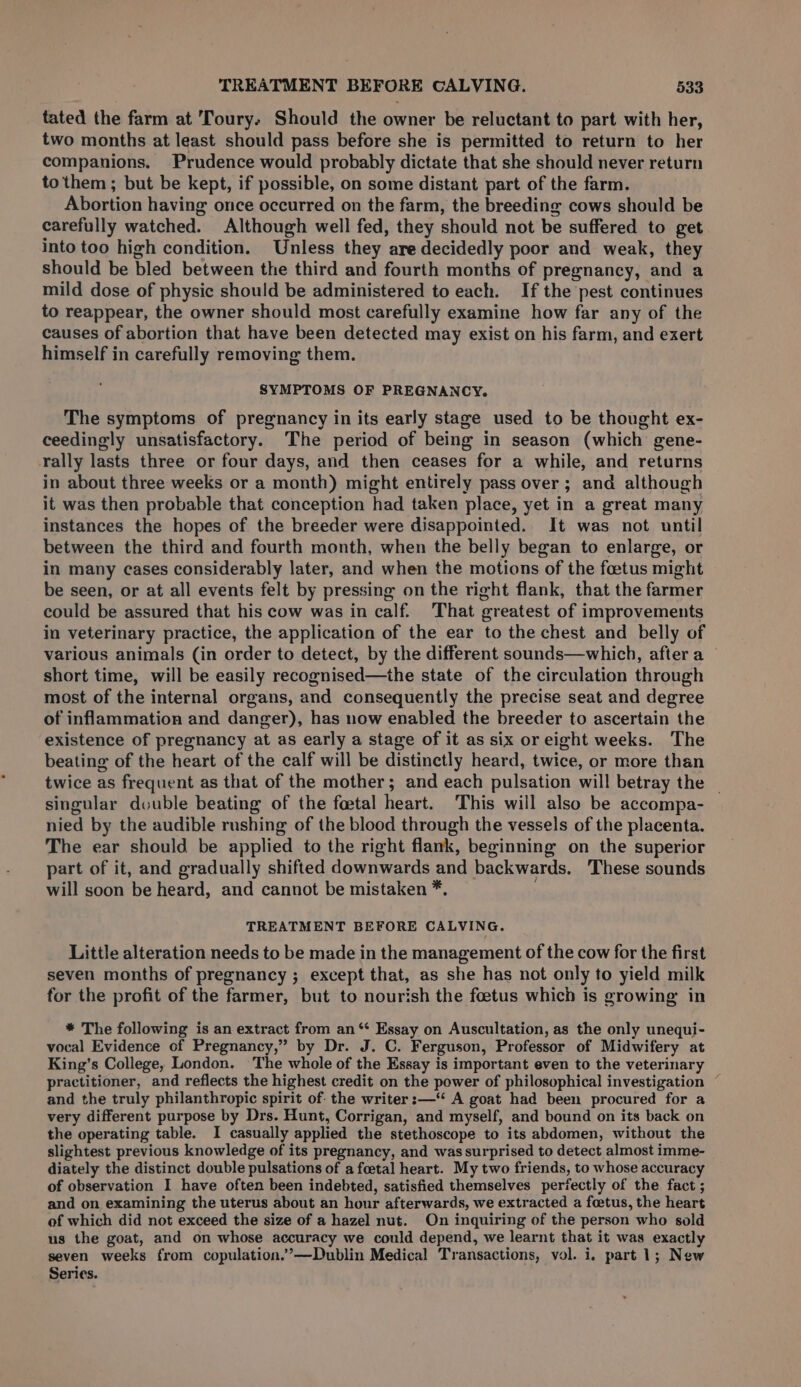 tated the farm at Toury. Should the owner be reluctant to part with her, two months at least should pass before she is permitted to return to her companions. Prudence would probably dictate that she should never return to them ; but be kept, if possible, on some distant part of the farm. Abortion having once occurred on the farm, the breeding cows should be carefully watched. Although well fed, they should not be suffered to get into too high condition. Unless they are decidedly poor and weak, they should be bled between the third and fourth months of pregnancy, and a mild dose of physic should be administered to each. If the pest continues to reappear, the owner should most carefully examine how far any of the causes of abortion that have been detected may exist on his farm, and exert himself in carefully removing them. SYMPTOMS OF PREGNANCY. The symptoms of pregnancy in its early stage used to be thought ex- ceedingly unsatisfactory. The period of being in season (which gene- rally lasts three or four days, and then ceases for a while, and returns in about three weeks or a month) might entirely pass over ; and although it was then probable that conception had taken place, yet in a great many instances the hopes of the breeder were disappointed. It was not until between the third and fourth month, when the belly began to enlarge, or in many cases considerably later, and when the motions of the foetus might be seen, or at all events felt by pressing on the right flank, that the farmer could be assured that his cow was in calf. That greatest of improvements in veterinary practice, the application of the ear to the chest and belly of various animals (in order to detect, by the different sounds—which, after a short time, will be easily recognised—the state of the circulation through most of the internal organs, and consequently the precise seat and degree of inflammation and danger), has now enabled the breeder to ascertain the existence of pregnancy at as early a stage of it as six or eight weeks. The beating of the heart of the calf will be distinctly heard, twice, or more than twice as frequent as that of the mother; and each pulsation will betray the | singular double beating of the foetal heart. This will also be accompa- nied by the audible rushing of the blood through the vessels of the placenta. The ear should be applied to the right flank, beginning on the superior part of it, and gradually shifted downwards and backwards. These sounds will soon be heard, and cannot be mistaken *. , TREATMENT BEFORE CALVING. Little alteration needs to be made in the management of the cow for the first seven months of pregnancy ; except that, as she has not only to yield milk for the profit of the farmer, but to nourish the foetus which is growing in * The following is an extract from an ‘¢ Essay on Auscultation, as the only unequi- vocal Evidence of Pregnancy,” by Dr. J. C. Ferguson, Professor of Midwifery at King’s College, London. The whole of the Essay is important even to the veterinary practitioner, and reflects the highest credit on the power of philosophical investigation and the truly philanthropic spirit of: the writer :—‘“ A goat had been procured for a very different purpose by Drs. Hunt, Corrigan, and myself, and bound on its back on the operating table. I casually applied the stethoscope to its abdomen, without the slightest previous knowledge of its pregnancy, and was surprised to detect almost imme- diately the distinct double pulsations of a foetal heart. My two friends, to whose accuracy of observation I have often been indebted, satisfied themselves perfectly of the fact ; and on examining the uterus about an hour afterwards, we extracted a foetus, the heart of which did not exceed the size of a hazel nut. On inquiring of the person who sold us the goat, and on whose accuracy we could depend, we learnt that it was exactly seven weeks from copulation.’—Dublin Medical Transactions, vol. i, part 1; New Series.