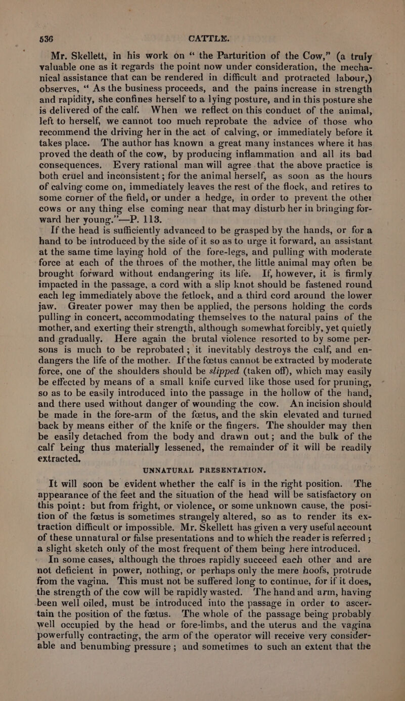 Mr. Skellett, in his work on “ the Parturition of the Cow,” (a truly valuable one as it regards the point now under consideration, the mecha- nical assistance that can be rendered in difficult and protracted labour,) observes, ‘“‘ As the business proceeds, and the pains increase in strength and rapidity, she confines herself to a lying posture, and in this posture she is delivered of the calf. When we reflect on this conduct of the animal, left to herself, we cannot too much reprobate the advice of those who recommend the driving her in the act of calving, or immediately before it takes place. The author has known a great many instances where it has proved the death of the cow, by producing inflammation and all its bad consequences. Every rational man will agree that the above practice is both cruel and inconsistent ; for the animal herself, as soon as the hours of calving come on, immediately leaves the rest of the flock, and retires to some corner of the field, or under a hedge, in order to prevent the other cows or any thing else coming near that may disturb her in bringing for- ward her young.”’—P. 113. If the head is sufficiently advanced to be grasped by the hands, or fora hand to be introduced by the side of it so as to urge it forward, an assistant at the same time laying hold of the fore-legs, and pulling with moderate force at each of the throes of the mother, the little animal may often be brought forward without endangering its life. If, however, it is firmly impacted in the passage, a cord with a slip knot should be fastened round each leg immediately above the fetlock, and a third cord around the lower jaw. Greater power may then be applied, the persons holding the cords pulling in concert, accommodating themselves to the natural pains of the mother, and exerting their strength, although somewhat forcibly, yet quietly and gradually. Here again the brutal violence resorted to by some per- sons is much to be reprobated; it inevitably destroys the calf, and en- dangers the life of the mother. If the foetus cannot be extracted by moderate force, one of the shoulders should be slipped (taken off), which may easily be effected by means of a small knife curved like those used for pruning, so as to be easily introduced into the passage in the hollow of the hand, - and there used without danger of wounding the cow. An incision should be made in the fore-arm of the foetus, and the skin elevated and turned back by means either of the knife or the fingers. The shoulder may then be easily detached from the body and drawn out; and the bulk of the calf being thus materially lessened, the remainder of it will be readily extracted, UNNATURAL PRESENTATION. It will soon be evident whether the calf is in the right position. ‘The appearance of the feet and the situation of the head will be satisfactory on this point: but from fright, or violence, or some unknown cause, the posi- tion of the foetus is sometimes strangely altered, so as to render its ex- traction difficult or impossible. Mr. Skellett has given a very useful account of these unnatural or false presentations and to which the reader is referred ; a slight sketch only of the most frequent of them being here introduced. In some cases, although the throes rapidly succeed each other and are not deficient in power, nothing, or perhaps only the mere hoofs, protrude from the vagina. This must not be suffered long to continue, for if it does, the strength of the cow will be rapidly wasted. ‘The handand arm, having -been well oiled, must be introduced into the passage in order to ascer- tain the position of the foetus. ‘The whole of the passage being probably well occupied by the head or fore-limbs, and the uterus and the vagina powerfully contracting, the arm of the operator will receive very consider- able and benumbing pressure ; and sometimes to such an extent that the