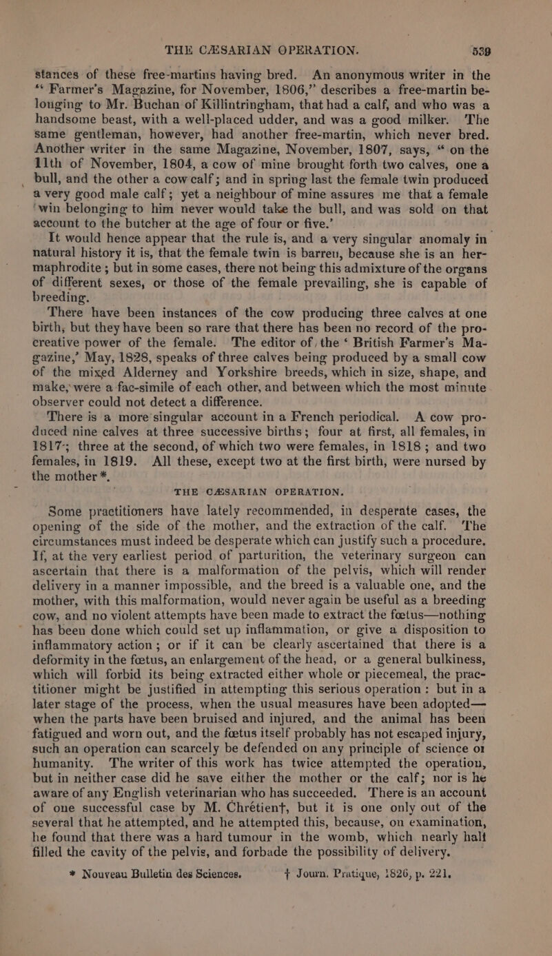 ‘THE CAISARIAN OPERATION. 538 stances of these free-martins having bred. An anonymous writer in the ** Farmer's Magazine, for November, 1806,” describes a free-martin be- louging to Mr. Buchan of Killintringham, that had a calf, and who was a handsome beast, with a well-placed udder, and was a good milker. ‘The same gentleman, however, had another free-martin, which never bred. Another writer in the same Magazine, November, 1807, says, “ on the 11th of November, 1804, a cow of mine brought forth two calves, one a bull, and the other a cowcalf; and in spring last the female twin produced avery good male calf; yet a neighbour of mine assures me that a female ‘win belonging to him never would take the bull, and was sold on that account to the butcher at the age of four or five.’ It would hence appear that the rule is, and a very singular anomaly in natural history it is, that the female twin is barren, because she is an her- maphrodite ; but in some cases, there not being this admixture of the organs of different sexes, or those of the female prevailing, she is capable of breeding. There have been instances of the cow producing three calves at one birth; but they have been so rare that there has been no record of the pro- creative power of the female. The editor of, the ‘ British Farmer’s Ma- gazine,” May, 1828, speaks of three calves being produced by a small cow of the mixed Alderney and Yorkshire breeds, which in size, shape, and make, were a fac-simile of each other, and between which the most minute observer could not detect a difference. There is a more’singular account in a French periodical. A cow pro- duced nine calves at three successive births; four at first, all females, in 1817-; three at the second, of which two were females, in 1818; and two females, in 1819. All these, except two at the first birth, were nursed by the mother *, THE CASSARIAN OPERATION, Some practitioners have lately recommended, in desperate cases, the opening of the side of the mother, and the extraction of the calf. The circumstances must indeed be desperate which can justify such a procedure. If, at the very earliest period of parturition, the veterinary surgeon can ascertain that there is a malformation of the pelvis, which will render delivery in a manner impossible, and the breed is a valuable one, and the mother, with this malformation, would never again be useful as a breeding cow, and no violent attempts have been made to extract the foetus—nothing has been done which could set up inflammation, or give a disposition to inflammatory action; or if it can be clearly ascertained that there is a deformity in the foetus, an enlargement of the head, or a general bulkiness, which will forbid its being extracted either whole or piecemeal, the prac- titioner might be justified in attempting this serious operation: but in a later stage of the process, when the usual measures have been adopted— when the parts have been bruised and injured, and the animal has been fatigued and worn out, and the feetus itself probably has not escaped injury, such an operation can scarcely be defended on any principle of science o1 humanity. The writer of this work has twice attempted the operation, but in neither case did he save either the mother or the calf; nor is he aware of any English veterinarian who has succeeded. There is an account of one successful case by M. Chrétient, but it is one only out of the several that he attempted, and he attempted this, because, on examination, he found that there was a hard tumour in the womb, which nearly halt filled the cavity of the pelvis, and forbade the possibility of delivery. * Nouveau Bulletin des Sciences. + Journ, Pratique, 1826, p. 221,