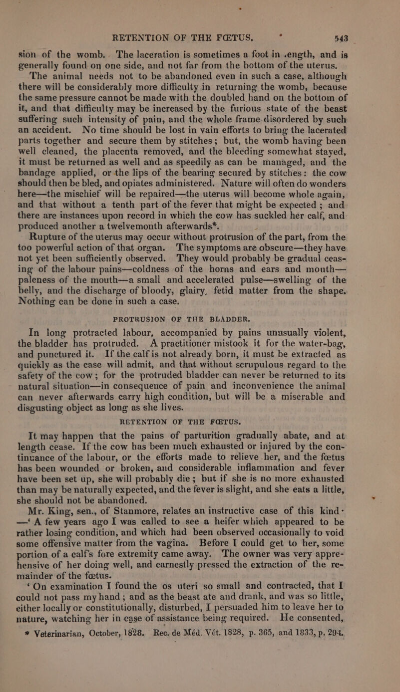 sion of the womb. The laceration is sometimes a foot in .ength, and is generally found on one side, and not far from the bottom of the uterus, The animal needs not to be abandoned even in such a case, although there will be considerably more difficulty in returning the womb, because the same pressure cannot be made with the doubled hand on the bottom of it, and that difficulty may be increased by the furious state of the beast suffering such intensity of pain, and the whole frame disordered by such an accident. No time should be lost in vain efforts to bring the lacerated parts together and secure them by stitches; but, the womb having been well cleaned, the placenta removed, and the bleeding somewhat stayed, it must be returned as well and as speedily as can be managed, and the bandage applied, or-the lips of the bearing secured by stitches: the cow should then be bled, and opiates administered. Nature will often do wonders here—the mischief will be repaired—the uterus will become whole again, and that without a tenth part of the fever that might be expected ; and there are instances upon record in which the cow has suckled her calf, and produced another a twelvemonth afterwards*. i Rupture of the uterus may occur without protrusion of the part, from the too powerful action of that organ. The symptoms are obscure—they have not yet been sufficiently observed. ‘They would probably be gradual ceas- ing of the labour pains—coldness of the horns and ears and mouth— paleness of the mouth—a small and accelerated pulse—swelling of the belly, and the discharge of bloody, glairy, fetid matter from the shape. Nothing can be done in such a case. PROTRUSION OF THE BLADDER. In long protracted labour, accompanied by pains unusually violent, the bladder has protruded. A practitioner mistook it for the water-bag, and punctured it. If the calfis not already born, it must be extracted as quickly as the case will admit, and that without scrupulous regard to the safety of the cow; for the protruded bladder can never be returned to its natural situation—in consequence of pain and inconvenience the animal can never afterwards carry high condition, but will be a miserable and disgusting object as long as she lives. RETENTION OF THE FCTUS. It may happen that the pains of parturition gradually abate, and at length cease. If the cow has been much exhausted or injured by the con- tinuance of the labour, or the efforts made to relieve her, and the fetus has been wounded or broken, and considerable inflammation and fever have been set up, she will probably die; but if she is no more exhausted than may be naturally expected, and the fever is slight, and she eats a little, she should not be abandoned. Mr. King, sen., of Stanmore, relates an instructive case of this kind: —‘ A few years ago I was called to see a heifer which appeared to be rather losing condition, and which had been observed occasionally to void some offensive matter from the vagina. Before I could get to her, some portion of a calf’s fore extremity came away. ‘The owner was very appre- hensive of her doing well, and earnestly pressed the extraction of the re- mainder of the foetus. ‘On examination I found the os uteri so small and contracted, that I could not pass my hand ; and as the beast ate and drank, and was so little, either locally or constitutionally, disturbed, I persuaded him to leave her to nature, watching her in case of assistance being required. He consented, * Veterinarian, October, 1828. Rec. de Méd. Vét. 1828, p. 365, and 1833, p. 294.