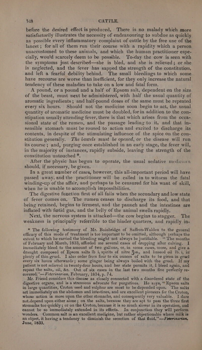 before the desired effect is produced. There is no malady which more satisfactorily illustrates the necessity of endeavouring to subdue as quickly as possible every inflammatory complaint of cattle by the free use of the lancet; for all of them run their course with a rapidity which a person unaccustomed to these animals, and which. the human practitioner espe- cially, would scarcely deem to be possible. To-day the cow is seen with the symptoms just described—she is bled, and she is relieved; or she is neglected, and the fever has sapped the strength of the constitution, and left a fearful debility behind. The small bleedings to which some. have recourse are worse than inefficient, for they only increase the natural tendency of these maladies to take on a low and fatal form. A pound, or a pound and a half of Epsom salt, dependent on the size of the beast, must next be administered, with half the usual quantity of aromatic ingredients; and half-pound doses of the same must be repeated every six hours. Should not the medicine soon begin to act, the usual quantity of aromatic medicine must be doubled, for in addition to the con- stipation usually attending fever, there is that which arises from the occa- sional state of the rumen, and the passage leading to it, and that in- sensible stomach must be roused to action and excited to discharge its contents, in despite of the stimulating influence of the spice on the con- stitution generally. The bowels must be opened, or the disease will run its course ; and, purging once established in an early stage, the fever will, in the majority of instances, rapidly subside, leaving the strength of the constitution untouched *. After the physic has begun to operate, the usual sedative medicines should, if necessary, be given. In a great number of cases, however, this all-important period will have passed away, and the practitioner will be called in to witness the fatal winding-up of the affair, and perhaps to be censured for his want of skill, when he is unable to accomplish impossibilities, The digestive function first of all fails when the secondary and low state of fever comes on. ‘The rumen ceases to discharge its food, and that being retained, begins to ferment, and the paunch and the intestines are inflated with foetid gas, and the belly of the animal swells rapidly. Next, the nervous system is attacked—the cow begins to stagger. The weakness is principally referrible to the hinder quarters, and rapidly in- * The following testimony of Mr. Bainbridge of Saffron-Walden to the general efficacy of this mode of treatment is too important to be omitted, although perhaps the extent to which he carried the bleeding might not always be justifiable. ‘‘ The months of February and March, 1833, afforded me several cases of dropping after calving. I immediately bleed to the amount of two gallons, or, in some cases, more, and give a draught composed of Epsom salts Ib i, spirits of nitre 5ss., and linseed oil Ib. i, in’ plenty of thin gruel. I also order from four to six ounces of salts to be given in gruel every six hours afterwards; some ginger being always boiled with the gruel. If my patient is not relieved in twenty-four hours, and her state permits it, I bleed again, and repeat the salts, oil, &amp;c. Out of six cases in the last two months five perfectly re- covered.’’— Veterinarian, February, 1834, p. 74. Mr. Friend considers this disease as closely connected with a disordered state of the digestive organs, and is a strenuous advocate for purgatives. He says, ‘Epsom salts in large quantities, Croton seed and sulphur are most to be depended upon. The salts act immediately on the abdomen and intestines, and are excellent pioneers for the Croton, whose action is more upon the other stomachs, and consequently very valuable. I dare not.depend upon either alone; on the salts, because they are apt to pass the three first stomachs too quickly ; or on the Croton, because it is so much slower in its operation, and cannot be so immediately extended in its effects. In conjunction they will perform wonders. Common salt is an excellent medigine, but rather objectionable where milk is an object, it having a tendency to diminish the secretion of that fluid,”’—Veterinarian,