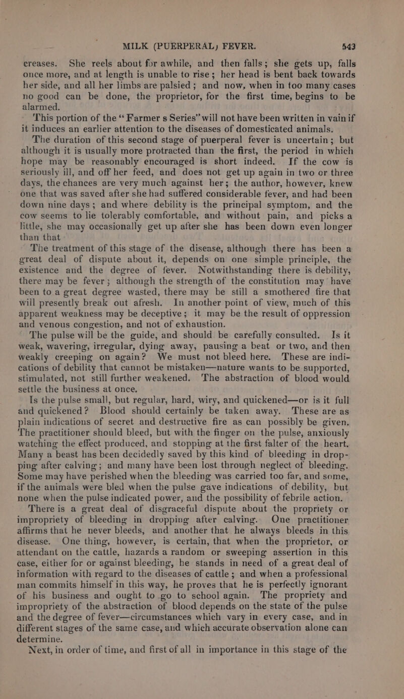 creases. She reels about for awhile, and then falls; she gets up, falls once more, and at length is unable to rise; her head is bent back towards her side, and all her limbs are palsied ; and now, when in too many cases no good can be done, the proprietor, for the first time, begins to be alarmed. This portion of the “‘ Farmer s Series” will not have been written in vainif it induces an earlier attention to the diseases of domesticated animals. The duration of this second stage of puerperal fever is uncertain; but although it is usually more protracted than the first, the period in which hope may be reasonably encouraged is short indeed. If the cow is seriously ill, and off her feed, and does not get up again in two or three days, the chances are very much against her; the author, however, knew one that was saved after she had suffered considerable fever, and had been down nine days; and where debility is the principal symptom, and the cow seems to lie tolerably comfortable, and without pain, and picks a little, she may occasionally get up after she has been down even longer than that The treatment of this stage of the disease, although there has been a great deal of dispute about it, depends on one simple principle, the existence and the degree of fever. Notwithstanding there is debility, there may be fever; although the strength of the constitution may have been to a great degree wasted, there may be still a smothered fire that will presently break out afresh. In another point of view, much of this apparent weakness may be deceptive; it may be the result of oppression and venous congestion, and not of exhaustion. The pulse will be the guide, and should be carefully consulted. Is it weak, wavering, irregular, dying away, pausing a beat or two, and then weakly creeping on again? We must not bleed here. These are indi- cations of debility that cannot be mistaken—nature wants to be supported, stimulated, not still further weakened. ‘The abstraction of blood would settle the business at once. Is the pulse small, but regular, hard, wiry, and quickened—or is it full and quickened? Blood should certainly be taken away. These are as plain indications of secret and destructive fire as can possibly be given. The practitioner should bleed, but with the finger on the pulse, anxiously watching the effect produced, and stopping at the first falter of the heart. Many a beast has been decidedly saved by this kind of bleeding in drop- ping after calving; and many have been lost through neglect of bleeding. Some may have perished when the bleeding was carried too far, and some, if the animals were bled when the pulse gave indications of debility, but none when the pulse indicated power, and the possibility of febrile action. There is a great deal of disgraceful dispute about the propriety or impropriety of bleeding in dropping after calving. One practitioner affirms that he never bleeds, and another that he always bleeds in this disease. One thing, however, is certain, that when the proprietor, or attendant on the cattle, hazards a random or sweeping assertion in this case, either for or against bleeding, he stands in need of a great deal of information with regard to the diseases of cattle ; and when a professional man commits himself in this way, he proves that he is perfectly ignorant of his business and ought to.go to school again. The propriety and impropriety of the abstraction of blood depends on the state of the pulse and the degree of fever—circumstances which vary in every case, and in different stages of the same case, aud which accurate observation alone can determine. Next, in order of time, and first of all in importance in this stage of the
