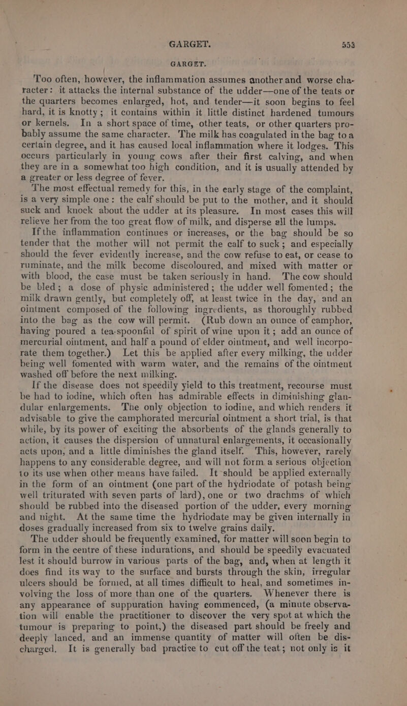 GARGET. 554 GARGET. Too often, however, the inflammation assumes another and worse cha- racter: it attacks the internal substance of the udder—one of the teats or the quarters becomes enlarged, hot, and tender—it soon begins to feel hard, it is knotty; it contains within it little distinct hardened tumours or kernels. In a short space of time, other teats, or other quarters pro- bably assume the same character. The milk has coagulated inthe bag toa certain degree, and it has caused local inflammation where it lodges. This occurs particularly in young cows after their first calving, and when they are in a somewhat too high condition, and it is usually attended by a greater or less degree of fever. The most effectual remedy for this, in the early stage of the complaint, is a very simple one: the calf should be put to the mother, and it should suck and knock about the udder at its pleasure. In most cases this will relieve her from the too great flow of milk, and disperse all the lumps. Ifthe inflammation continues or increases, or the bag should be so tender that the mother will not permit the calf to suck; and especially should the fever evidently increase, and the cow refuse to eat, or cease to ruminate, and the milk become discoloured, and mixed with matter or with blood, the case must be taken seriously in hand. The cow should be bled; a dose of physic administered; the udder well fomented; the milk drawn gently, but completely off, at least twice in the day, and an Ointment composed of the following ingredients, as thoroughly rubbed into the bag as the cow will permit. (Rub down an ounce of camphor, having poured a tea-spoonful of spirit of wine upon it; add an ounce of mercurial ointment, and half a pound of elder ointment, and well incorpo- rate them together.) Let this be applied after every milking, the udder being well fomented with warm water, and the remains of the ointment washed off before the next milking. If the disease does not speedily yield to this treatment, recourse must be had to iodine, which often has admirable effects in diminishing glan- dular enlargements. ‘The only objection to iodine, and which renders it advisable to give the camphorated mercurial ointment a short trial, is that while, by its power of exciting the absorbents of the glands generally to action, it causes the dispersion of unnatural enlargements, it occasionally acts upon, and a little diminishes the gland itself. This, however, rarely happens to any considerable degree, and will not form a serious objection io its use when other means have failed. It should be applied externally in the form of an ointment (one part of the hydriodate of potash being well triturated with seven parts of lard), one or two drachms of which should be rubbed into the diseased portion of the udder, every morning and night. At the same time the hydriodate may be given internally in doses gradually increased from six to twelve grains daily. The udder should be frequently examined, for matter will soon begin to form in the centre of these indurations, and should be speedily evacuated lest it should burrow in various parts of the bag, and, when at length it does find its way to the surface and bursts through the skin, irregular ulcers should be formed, at all times difficult to heal, and sometimes in- volving the loss of more than one of the quarters. Whenever there is any appearance of suppuration having commenced, (a minute observa- tion will enable the practitioner to discover the very spot at which the tumour is preparing to point,) the diseased part should be freely and deeply lanced, and an immense quantity of matter will often be dis- charged. It is generally bad practise to cut off the teat; not only is it