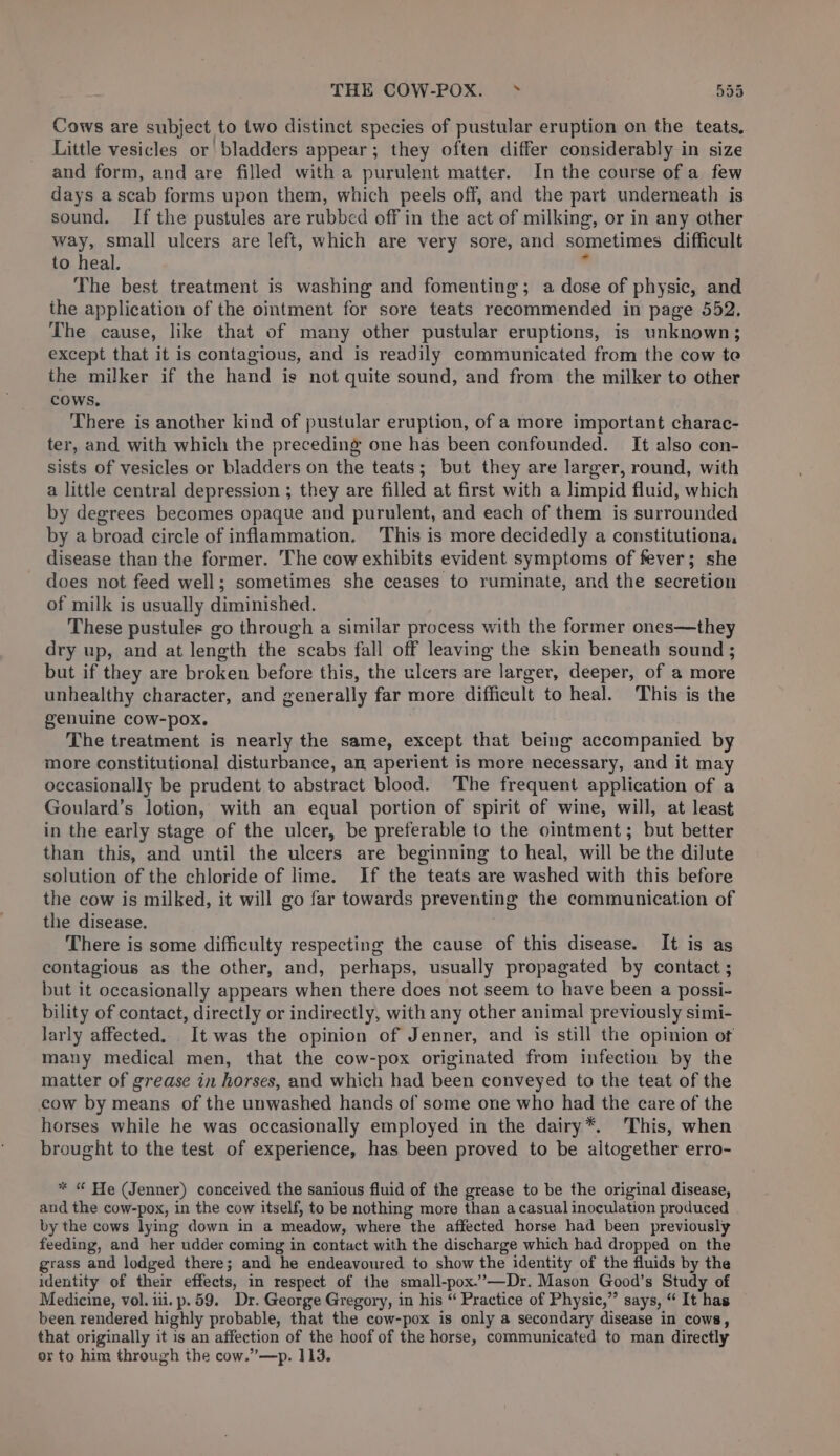 THE COW-POX. » 535 Cows are subject to two distinct species of pustular eruption on the teats, Little vesicles or bladders appear; they often differ considerably in size and form, and are filled with a purulent matter. In the course of a few days ascab forms upon them, which peels off, and the part underneath is sound. If the pustules are rubbed off in the act of milking, or in any other way, small ulcers are left, which are very sore, and sometimes difficult to heal. . The best treatment is washing and fomenting; a dose of physic, and ihe application of the ointment for sore teats recommended in page 552. The cause, like that of many other pustular eruptions, is unknown; except that it is contagious, and is readily communicated from the cow te the milker if the hand is not quite sound, and from the milker to other COWS. There is another kind of pustular eruption, of a more important charac- ter, and with which the preceding one has been confounded. It also con- sists of vesicles or bladders on the teats; but they are larger, round, with a little central depression ; they are filled at first with a limpid fluid, which by degrees becomes opaque and purulent, and each of them is surrounded by a broad circle of inflammation. This is more decidedly a constitutiona, disease than the former. The cow exhibits evident symptoms of fever; she does not feed well; sometimes she ceases to ruminate, and the secretion of milk is usually diminished. These pustules go through a similar process with the former ones—they dry up, and at length the scabs fall off leaving the skin beneath sound; but if they are broken before this, the ulcers are larger, deeper, of a more unhealthy character, and generally far more difficult to heal. This is the genuine cow-pox. The treatment is nearly the same, except that being accompanied by more constitutional disturbance, an aperient is more necessary, and it may occasionally be prudent to abstract blood. The frequent application of a Goulard’s lotion, with an equal portion of spirit of wine, will, at least in the early stage of the ulcer, be preferable to the ointment; but better than this, and until the ulcers are beginning to heal, will be the dilute solution of the chloride of lime. If the teats are washed with this before the cow is milked, it will go far towards preventing the communication of the disease. . There is some difficulty respecting the cause of this disease. It is as contagious as the other, and, perhaps, usually propagated by contact ; but it occasionally appears when there does not seem to have been a possi- bility of contact, directly or indirectly, with any other animal previously simi- larly affected. It was the opinion of Jenner, and is still the opinion of many medical men, that the cow-pox originated from infection by the matter of grease in horses, and which had been conveyed to the teat of the cow by means of the unwashed hands of some one who had the care of the horses while he was occasionally employed in the dairy*. This, when brought to the test of experience, has been proved to be altogether erro- * © He (Jenner) conceived the sanious fluid of the grease to be the original disease, and the cow-pox, in the cow itself, to be nothing more than a casual inoculation produced by the cows lying down in a meadow, where the affected horse had been previously feeding, and her udder coming in contact with the discharge which had dropped on the grass and lodged there; and he endeavoured to show the identity of the fluids by the identity of their effects, in respect of the small-pox.’—Dr. Mason Good’s Study of Medicine, vol. iii. p.59. Dr. George Gregory, in his “ Practice of Physic,” says, “ It has been rendered highly probable, that the cow-pox is only a secondary disease in cows, that originally it is an affection of the hoof of the horse, communicated to man directly or to him through the cow.”—p. 113.