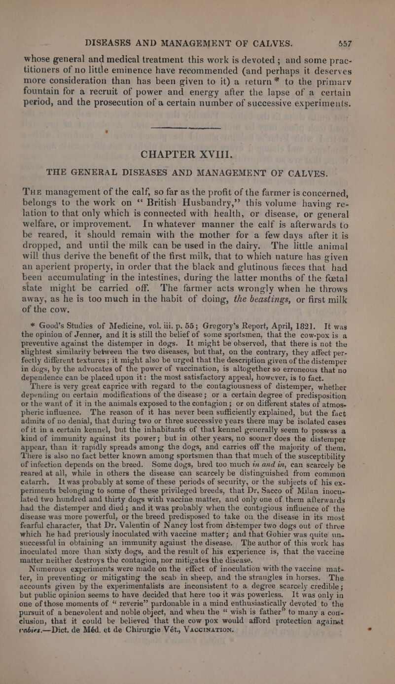 whose general and medical treatment this work is devoted ; and some prac- titioners of no little eminence have recommended (and perhaps it deserves more consideration than has been given to it) a return™ to the primary fountain for a recruit of power and energy after the lapse of a certain period, and the prosecution of a certain number of successive experiments. CHAPTER XVIII. THE GENERAL DISEASES AND MANAGEMENT OF CALVES. THE management of the calf, so far as the profit of the farmer is concerned, belongs to the work on ‘ British Husbandry,” this volume having re- lation to that only which is connected with health, or disease, or general welfare, or improvement. In whatever manner the calf is afterwards to be reared, it should remain with the mother for a few days after it is dropped, and until the milk can be used in the dairy. The little animal will thus derive the benefit of the first milk, that to which nature has given an aperient property, in order that the black and glutinous feces that had been accumulating in the intestines, during the latter months of the feetal state might be carried off. The farmer acts wrongly when he throws away, as he is too much in the habit of doing, the beastings, or first milk of the cow. * Good’s Studies of Medicine, vol. iii. p. 55; Gregory’s Report, April, 1821. It was the opinion of Jenner, and it is still the belief of some sportsmen, that the cow-pox is a preventive against the distemper in dogs. It might be observed, that there is not the slightest similarity between the two diseases, but that, on the contrary, they affect per- fectly different textures ; it might also be urged that the description given of the distemper in dogs, by the advocates of the power of vaccination, is altogether so erroneous that no dependence can be placed upon it: the most satisfactory appeal, however, is to fact. There is very great caprice with regard to the contagiousness of distemper, whether depending on certain modifications of the disease; or a certain degree of predisposition or the want of it in the animals exposed to the contagion; or on different states of atmos- pheric influence. The reason of it has never been sufficiently explained, but the fact admits of no denial, that during two or three successive years there may be isolated cases of it in a certain kennel, but the inhabitants of that kennel generally seem to possess .a kind of immunity against its power; but in other years, no sooner does the distemper appear, than it- rapidly spreads among the dogs, and carries off the majority of them. There is also no fact better known among sportsmen than that much of the susceptibility of infection depends on the breed. Some doys, bred too much zz and in, can scarcely be reared at all, while in others the disease can scarcely be distinguished from common eatarrh. It was probably at some of these periods of security, or the subjects of his ex- periments belonging to some of these privileged breeds, that Dr. Sacco of Milan inocu- lated two hundred and thirty dogs with vaccine matter, and only one of them afterwards had the distemper and died; and it was probably when the contagious influence of the disease was more powerful, or the breed predisposed to take on the disease in its most fearful character, that Dr. Valentin of Nancy lost from distemper two dogs out of three which he had previously inoculated with vaccine matter; and that Gohier was quite un- successful in obtaining an immunity against the disease. The author of this work has inoculated more than sixty dogs, and the result of his experience is, that the vaccine matter neither destroys the contagion, nor mitigates the disease. Numerous experiments were made on the effect of inoculation with the vaccine mat- ter, in preventing or mitigating the scab in sheep, and the strangles in horses. The accounts given by the experimentalists are inconsistent to a degree scarcely credible ; but public opinion seems to have decided that here too it was powerless. It was only in one of those moments of “ reverie” pardonable in a mind enthusiastically devoted to the pursuit of a benevolent and noble object, and when the “ wish is father” to many a con- clusion, that it could be believed that the cow pox would afford protection against rabies.— Dict. de Méd. et de Chirurgie Vét.. VaccinaTIon.