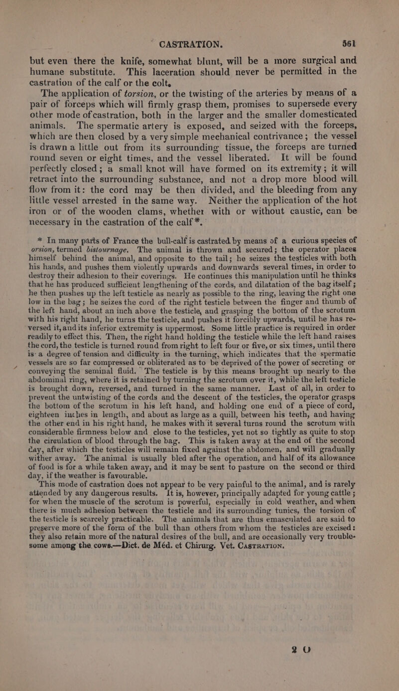 ' CASTRATION. $61 but even there the knife, somewhat blunt, will be a more surgical and humane substitute, This laceration should never be permitted in the castration of the calf or the colt. The application of torsion, or the twisting of the arteries by means of a pair of forceps which will firmly grasp them, promises to supersede every other mode of castration, both in the larger and the smaller domesticated animals. The spermatic artery is exposed, and seized with the forceps, which are then closed by a very simple meehanical contrivance; the vessel is drawn a little out from its surrounding tissue, the forceps are turned round seven or eight times, and the vessel liberated. It will be found perfectly closed; a small knot will have formed on its extremity; it will retract into the surrounding substance, and not a drop more blood will flow from it: the cord may be then divided, and the bleeding from any little vessel arrested in the same way. Neither the application of the hot iron or of the wooden clams, whether with or without caustic, can be necessary in the castration of the calf*. * In many parts of France the bull-calf is castrated by means of a curious species of orsion, termed bistournage. The animal is thrown and secured; the operator places himself behind the animal, and opposite to the tail; he seizes the testicles with both his hands, and pushes them violently upwards and downwards several times, in order to destroy their adhesion to their coverings. He continues this manipulation until he thinks that he has produced sufficient lengthening of the cords, and dilatation of the bag itself ; he then pushes up the left testicle as nearly as possible to the ring, leaving the right one low in the bag; he seizes the cord of the right testicle between the finger and thumb of the left hand, about an inch above the testicle, and grasping the bottom of the scrotum with his right hand, he turns the testicle, and pushes it forcibly upwards, until he has re- versed it, and its inferior extremity is uppermost. Some little practice is required in order readily to effect this. Then, the right hand holding the testicle while the left hand raises the cord, the testicle is turned round from right to left four or five, or six times, until there is‘ a degree of tension and difficulty in the turning, which indicates that the spermatic vessels are so far compressed or obliterated as to be deprived of the power of secreting or conveying the seminal fluid. The testicle is by this means brought up nearly to the abdominal ring, where it is retained by turning the scrotum over it, while the left testicle is brought down, reversed, and turned in the same manner. Last of all, in order to prevent the untwisting of the cords and the descent of the testicles, the operator grasps the bottom of the scrotum in his left hand, and holding one end of a piece of cord, eighteen inches in length, and about as large as a quill, between his teeth, and having the other end in his right hand, he makes with it several turns round the scrotum with considerable firmness below and close to the testicles, yet not so tightly as quite to stop the circulation of blood through the bag. This is taken away at the end of the second cay, after which the testicles will remain fixed against the abdomen, and will gradually wither away. The animal is usually bled after the operation, and half of its allowance of food is for a while taken away, and it may be sent to pasture on the second or third day, if the weather is favourable. This mode of castration does not appear to be very painful to the animal, and is rarely atéended by any dangerous results. It is, however, principally adapted for young cattle ; for when the muscle of the scrotum is powerful, especially in cold weather, and when there is much adhesion between the testicle and its surrounding tunics, the torsion of the testicle is scarcely practicable. The animals that are thus emasculated are said to preserve more of the forra of the bull than others from whom the testicles are excised : they also retain more of the natural desires of the bull, and are occasionally very trouble- some among the. cows.—Dict. de Méd. et Chirurg. Vet. Casrrarion, 2 U0